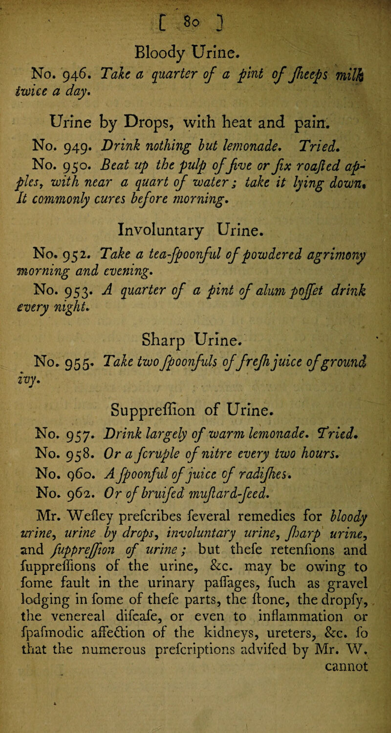 Bloody Urine. No. 946. Tale a quarter of a pint of Jheeps milk twice a day. Urine by Drops, with heat and pain. No. 949. Brink nothing but lemonade. Tried. No. 950. Beat up the pulp offve or fx roajied ap¬ ples , with near a quart of water; take it lying down* It commonly cures before morning. Involuntary Urine. No. 952. Take a teafpoonfid of powdered agrimony morning and evening. No. 953. A quarter of a pint of alum poffet drink every night. Sharp Urine. No. 955. Tale two fpoonfuls offrefhjuice of ground ivy. Suppreffion of Urine. No. 957. Brink largely of warm lemonade. Tried. No. 958. Or a fcruple of nitre every two hours. No. 960. A fpoonful of juice of radifhes. No. 962. Or of bruifed mufardfeed. Mr. Wefley preferibes feveral remedies for bloody urine, urine by drops, involuntary urine, Jharp urine, and fuppreffon of urine; but thefe retenfions and fuppreffions of the urine, &c. may be owing to foine fault in the urinary paffages, fuch as gravel lodging in fome of thefe parts, the Hone, the dropfy, the venereal difeafe, or even to inflammation or fpafmodic affe&ion of the kidneys, ureters, &c. fo that the numerous preferiptions advifed by Mr. W. cannot