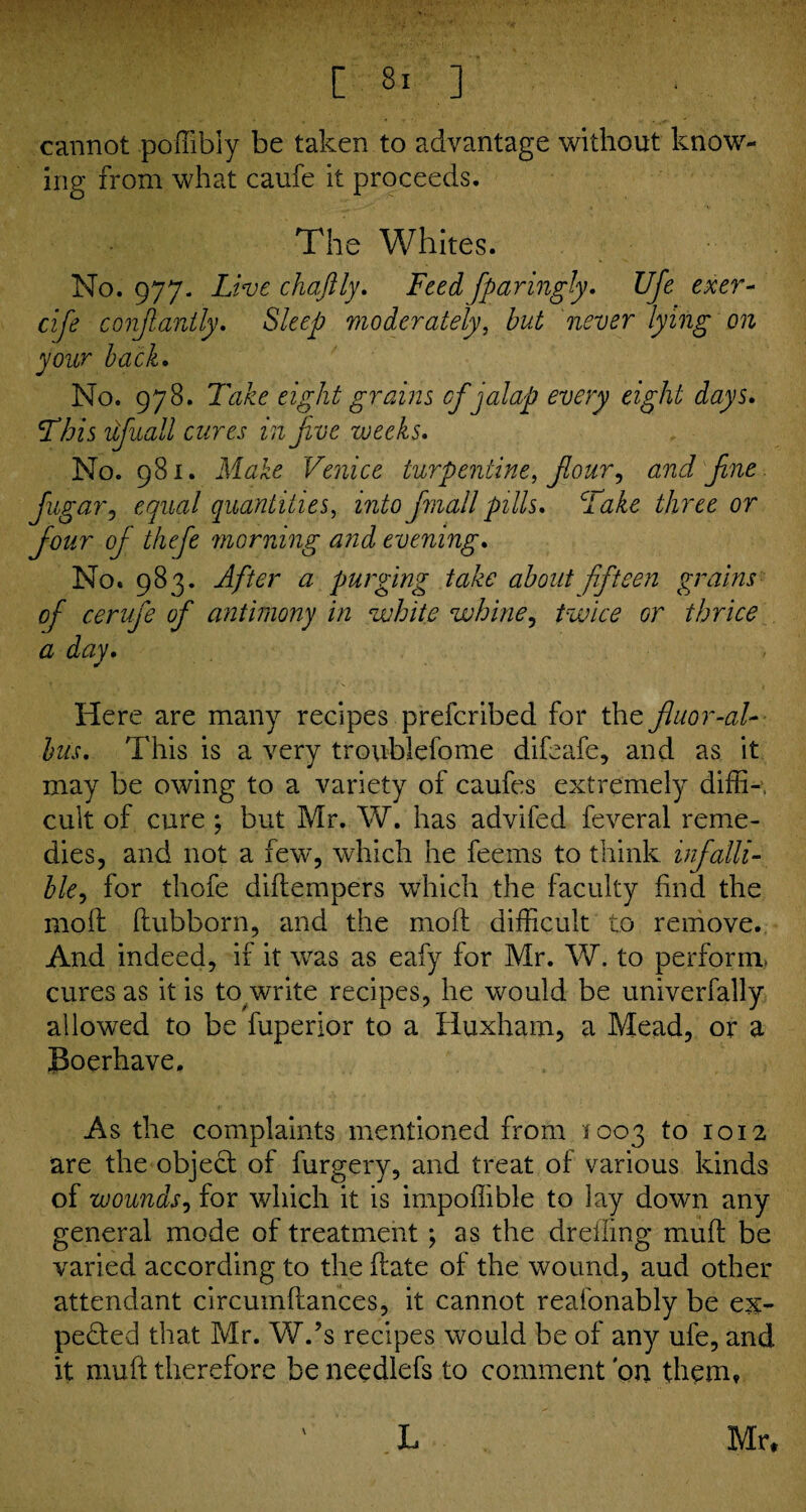 cannot poffibly be taken to advantage without know¬ ing from what caufe it proceeds. The Whites. No. 977. Live chaftly. Feed fparingly. Uje exer- cife constantly. Sleep moderately, but never lying on your back. No. 978. Take eight grains cf jalap every eight days. This ufluall cures in Jive weeks. No. 981. Make Venice turpentine, flour, and fine flugar, equal quantities, into flmall pills. Take three or flour oj thefle morning and evening. No. 983. After a purging take about fifteen grains of cerufle of antimony in white whine, twice or thrice a day. Here are many recipes prefcribed for the fluor-al- bus. This is a very troublefome difeafe, and as it may be owing to a variety of caufes extremely diffi-, cult of cure ; but Mr. W. has advifed feveral reme¬ dies, and not a few, which he feems to think infalli¬ ble, for thofe diftempers which the faculty find the moil ftubborn, and the molt difficult to remove. And indeed, if it was as eafy for Mr. W. to perform, cures as it is to write recipes, he would be univerfally allowed to be fuperior to a Huxham, a Mead, or a JSoerhave. As the complaints mentioned from 1003 to 1012 are the object of furgery, and treat of various kinds of wounds, for which it is impoffible to lay down any general mode of treatment ; as the drefling muff be varied according to the ftate of the wound, aud other attendant circumftances, it cannot reafonably be ex¬ pected that Mr. W.’s recipes would be of any ufe, and it muft therefore be needlefs to comment bn them, \ L