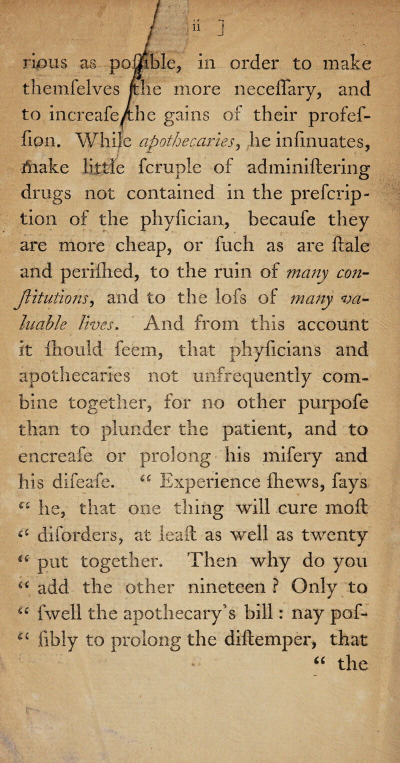 rkms as pomble, in order to make themfelves /the more neceffary, and to increafeAhe gains of their profef- fion. While apothecaries, he inlinuates, brake little fcruple of adminiftering drugs not contained in the prefcrip- tion of the phylician, becaufe they are more cheap, or fuch as are Hale and perifhed, to the ruin of many con¬ jugations, and to the lofs of many va¬ luable lives. And from this account it fhould feem, that phyficians and apothecaries not unfrequently com¬ bine together, for no other purpofe than to plunder the patient, and to encreafe or prolong his mifery and his difeafe. “ Experience fhews, fays “ he, that one thing will cure moil £t diforders, at leaft as well as twenty <c put together. Then why do you “ add the other nineteen ? Only to “ fwell the apothecary’s bill: nay pof- (( libly to prolong the diftemper, that “ the