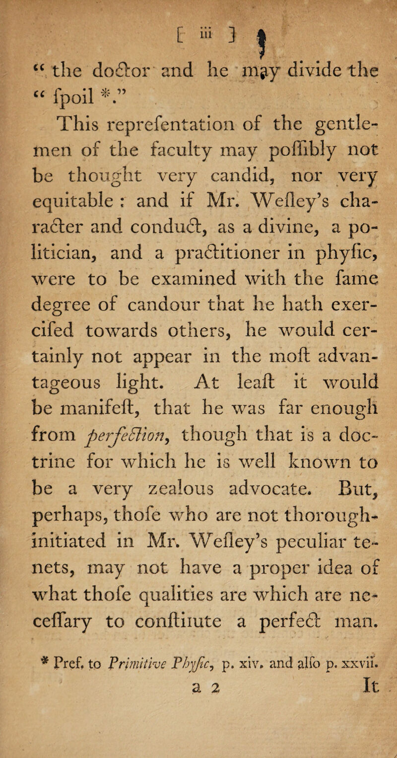 “ the doftor and he m^y divide the “ fpoil This reprefentation of the gentle¬ men of the faculty may poffibly not be thought very candid, nor very equitable : and if Mr. Wefiey’s cha¬ racter and conduct, as a divine, a po¬ litician, and a practitioner in phylic, were to be examined with the fame degree of candour that he hath exer- cifed towards others, he would cer¬ tainly not appear in the moft advan¬ tageous light. At leaf! it would be manifeft, that he was far enough from perfection, though that is a doc¬ trine for which he is well known to be a very zealous advocate. But, perhaps, thofe who are not thorough- initiated in Mr. Wefley’s peculiar te¬ nets, may not have a proper idea of what thofe qualities are which are ne- ceffary to conftiiute a perfect man. * Pref. to Primitive Phyjic, p. xiv. and alfo p. xxvii. a 2 It