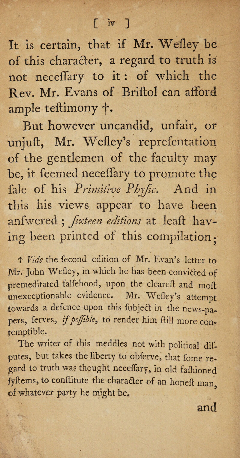 It is certain, that if Mr. Wefley be of this chara&er, a regard to truth is not neceffary to it: of which the Rev. Mr. Evans of Brillol can afford ample teflimony But however uncandid, unfair, or unjuft, Mr. Wefley’s reprefentation of the gentlemen of the faculty may be, it feemed neceffary to promote the fale of his Primitive Phyfic. And in this his views appear to have been anfwered ; fixteen editions at leaft hav¬ ing been printed of this compilation • t Vide the fecond edition of Mr. Evan’s letter to Mr. John Wefley, in which he has been convidted of ♦ premeditated falfehood, upon the cleared and mod unexceptionable evidence. Mr. Wefley’s attempt towards a defence upon this fubjedt in the news-pa¬ pers, ferves, if poffible, to render him dill more con¬ temptible. The writer of this meddles not with political did putes, but takes the liberty to obferve, that feme re¬ gard to truth was thought neceffary, in old fafluoned fydems, to conditute the character of an honed man of whatever party he might be. and