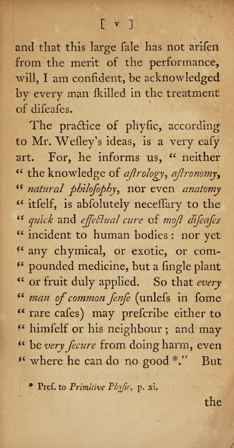 and that this large fale has not arifen from the merit of the performance, will, I am confident, be acknowledged by every man Ikilled in the treatment of difeafes. The practice of phyfic, according to Mr. Wefley’s ideas, is a very eafy art. For, he informs us, “ neither <c the knowledge of ajlrology, ajlronomy, “ natural philofophy, nor even anatomy “ itfelf, is abfolutely neceffary to the “ quick and efpeSlual cure of mo ft difeafes “ incident to human bodies : nor yet ■ ‘ any chymical, or exotic, or com- pounded medicine, but a fingle plant “ or fruit duly applied. So that every cc man of common fenfe (unlefs in fome “ rare cafes) may prefcribe either to himfelf or his neighbour ; and may “ be very fecure from doing harm, even f( where he can do no good But * Pref. to Primitive Phyfic, p» xi# the /