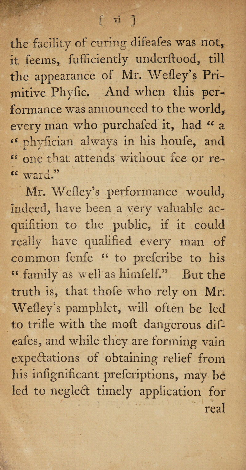 the facility of curing difeafes was not, it feems, fufficiently underftood, till the appearance of Mr. Wefley’s Pri¬ mitive Phyfic. And when this per¬ formance was announced to the world, every man who purchafed it, had “ a “.phyfician always in his houfe, and “ one that attends without fee or re- ‘‘ ward. Mr. 'Wefley’s performance would, indeed, have been a very valuable ac- quifition to the public, if it could really have qualified every man of common fenfe “ to prefcribe to his “ family as well as himfelf.” But the truth is, that thofe who rely on Mr. Wefley’s pamphlet, will often be led to trifle with the molt dangerous dif¬ eafes, and while they are forming vain expectations of obtaining relief from his infignificant prefcriptions, may be led to negledt timely application for real