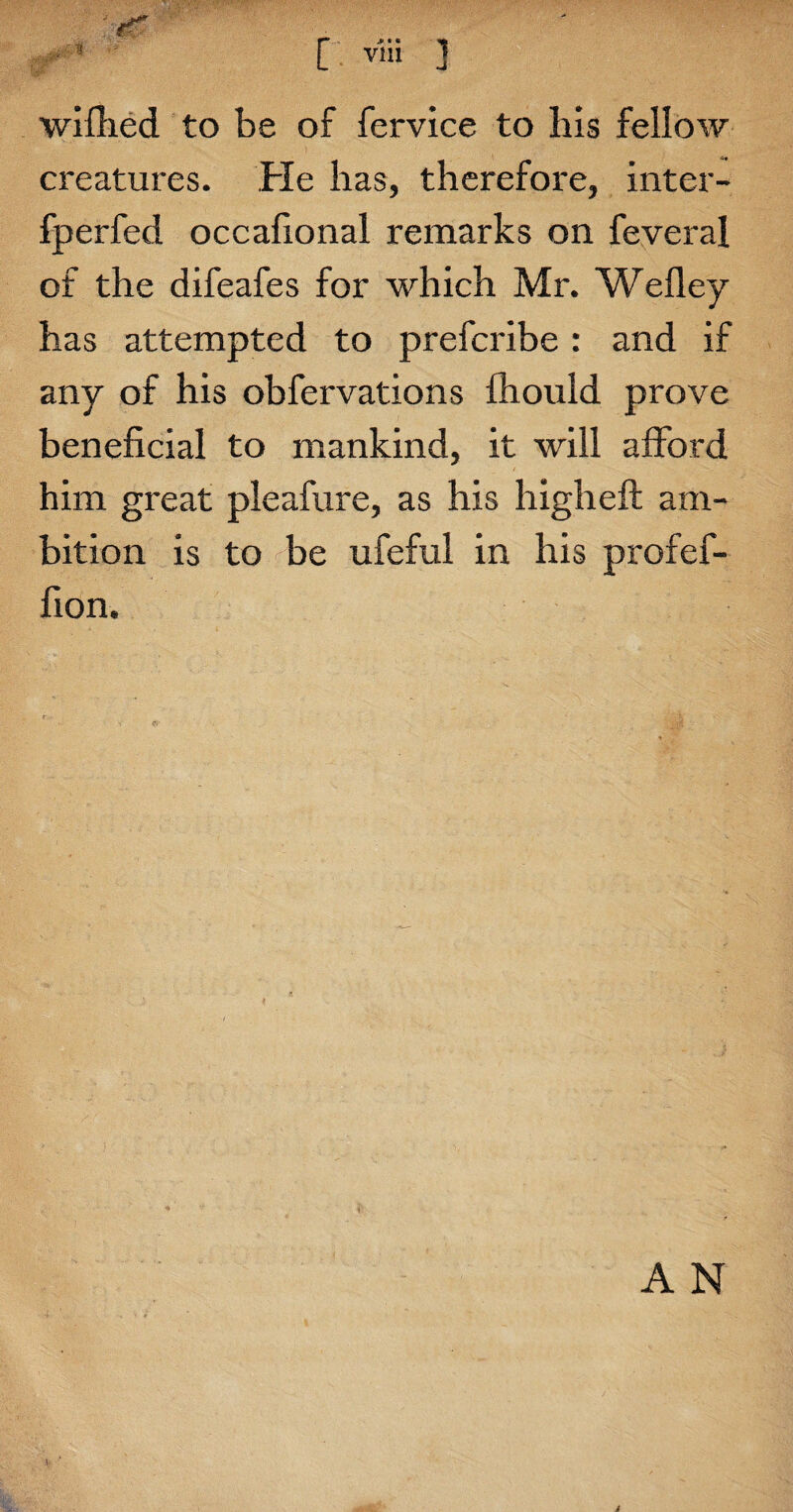 wifhed to be of fervice to his fellow creatures. Fie has, therefore, inter- fperfed occafional remarks on feveral of the difeafes for which Mr. Wefley has attempted to prefcribe: and if any of his obfervations fliould prove beneficial to mankind, it will afford him great pleafure, as his highefl am¬ bition is to be ufeful in his profef- fion. i v A N %