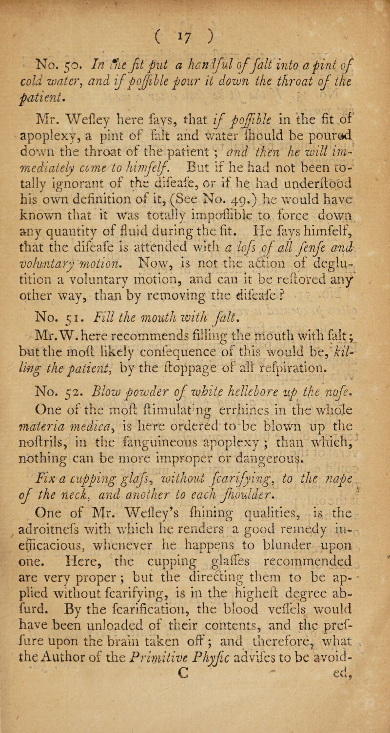 No. 50. In fat fit put a hat f ul offait into a pint of cold water, and if pojjible pour it down the throat of the patient. Mr. Wefley here fays, that if pojfible in the fit of apoplexy, a pint of fait and water fhould be poured down the throat of the patient ; and then he will im¬ mediately come to himfelf. But if he had not been to¬ tally ignorant of the difeafe, or if he had under flood his own definition of it, (See No. 49.) he would have known that it was totally impoffible to force down any quantity of fluid during the fit. He fays himfelf, that the difeafe is attended with a iofs of all fenfe and voluntary motion. Now, is not the adtion of deglu¬ tition a voluntary motion, and can it be reffored any other way, than by removing the difeafe ? No. 51. Fill the mouth with fait. Mr. W. here recommends filling the mouth with fait; but the mofl likely confequence of this would be, kil¬ ling the patient, by the floppage of all refpiration. No. 52. Blow powder of white hellebore up the nofe. One of the mofl flimulatng errhines in the whole materia medica, is here ordered to be blown up the noflrils, in the fanguineous apoplexy ; than which, nothing can be more improper or dangerous. Fix a cupping glafs, without fcarifying, to the nape of the neck, and another to each fioulder. One of Mr. Weiley’s finning qualities, is the adroitnefs with which he renders a good remedy in¬ efficacious, whenever he happens to blunder upon one. Here, the cupping glaffes recommended are very proper; but the directing them to be ap¬ plied without fcarifying, is in the higheft degree ab- furd. By the fcarification, the blood veffels would have been unloaded of their contents, and the pref- fare upon the brain taken off; and therefore, what the Author of the Primitive Phyfic advifes to be avoid- C ~ ed9