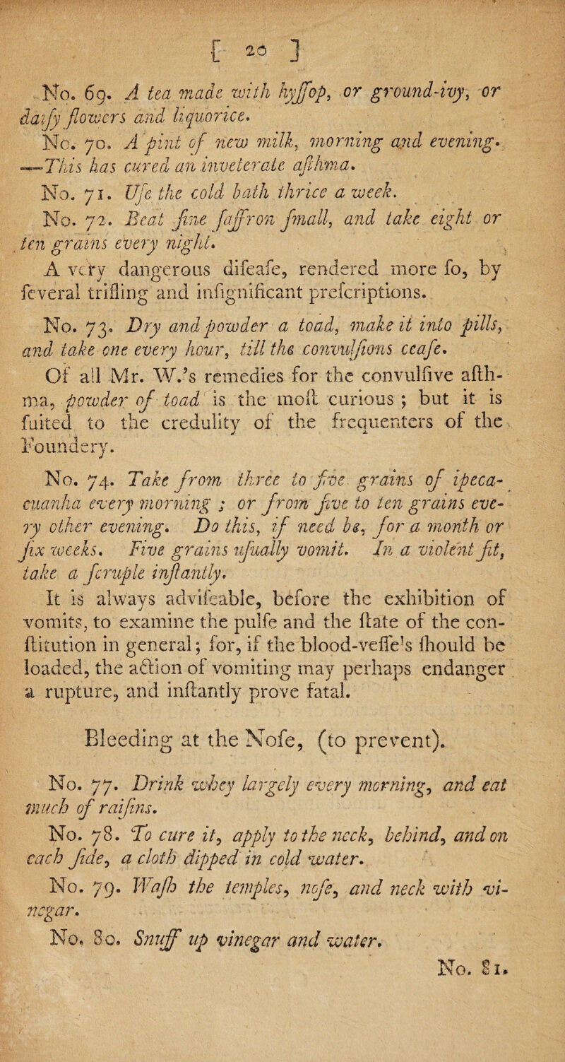 Mo. 69. A tea made with hyffop, or ground-ivy, or daijy flowers and liquorice. No. 70. /i pint of new milk, morning and evening. —This has cured an inveterate afihma. No. 71. life the cold bath thrice a week. No. 72. Beat fine faffron fmall, and take eight or ten grains every night. A very dangerous difeafe, rendered more fo, by feveral trifling and infignificant preferiptions. No. 73. Dry and powder a toad, make it into fills y and take one every hour, till the convufions ccafe, Of all Mr. W.’s remedies for the convulfive afth- ma, powder of toad is the moil curious; but it is fluked to the credulity of the frequenters of the Founds ry. No. 74. Take from three to free, grains of ipeca¬ cuanha every morning ; or from five to ten grains eve¬ ry other evening. Do this, z/* nook bey for a month or fix weeks, Five grains ufually vomit. A a violent ft} take a fcruple infahtly. It is always advifeable, bdfore the exhibition of vomits, to examine the pulfe and the ft ate of the con- ftitution in general; for, if the blood-vefie-s Ihould be loaded, the aftion of vomiting may perhaps endanger a rupture, and inftantly prove fatal. Bleeding at the Nofe, (to prevent). No. 77. Drink whey largely every morning, and eat much of raifins, No. 78. To cure it, apply to the neck, behind, and on each fide.) a cloth dipped in cold water. No. 79. Wajh the temples, and neck with vi¬ negar. No. 80. Snuff up vinegar and water.