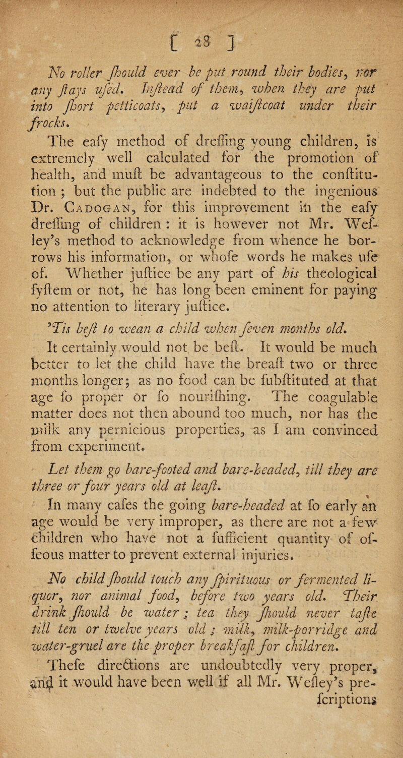 No roller Jhould ever be put round their bodies, vor any Jlays ufed. Injleaa of them, /Cqy #r<? into jhort petticoats, put a waif coat under their frocks. The eafy method of dreffing young children, is extremely well calculated for the promotion of health, and mud be advantageous to the conditu- tion ; but the public are indebted to the ingenious Dr. Cadogan, for this improvement ill the eafy drelling of children : it is however not Mr. Wef- ley’s method to acknowledge from whence he bor¬ rows his information, or whofe words he makes ufe of. Whether judice be any part of his theological fydem or not, he has long been eminent for paying no attention to literary judice. *Tis heft to wean a child when feven months old. It certainly v/ould not be bed. It would be much better to let the child have the bread two or three months, longer; as no food can be fubdituted at that age fo proper or fo nourifliing. The coagulabie matter does not then abound too much, nor has the milk any pernicious properties, as I am convinced from experiment. Let them go barefooted and bare-headed, till they are three or four years old at leaf. In many cafes the going bare-headed at fo early an age would be very improper, as there are not a few children who have not a fufficient quantity of of- feous matter to prevent external injuries. No child Jhould touch any fpir it uous or fermented li¬ quor, nor animal food, before two years old. Their drink fhoidd be water; tea they Jhould never tafie till ten or twelve years old ; milk, milk-porridge and water-gruel are the proper breakfafl for children. Thefe directions are undoubtedly very proper, and it would have been well if all Mr. Wefley’s pre¬ scriptions