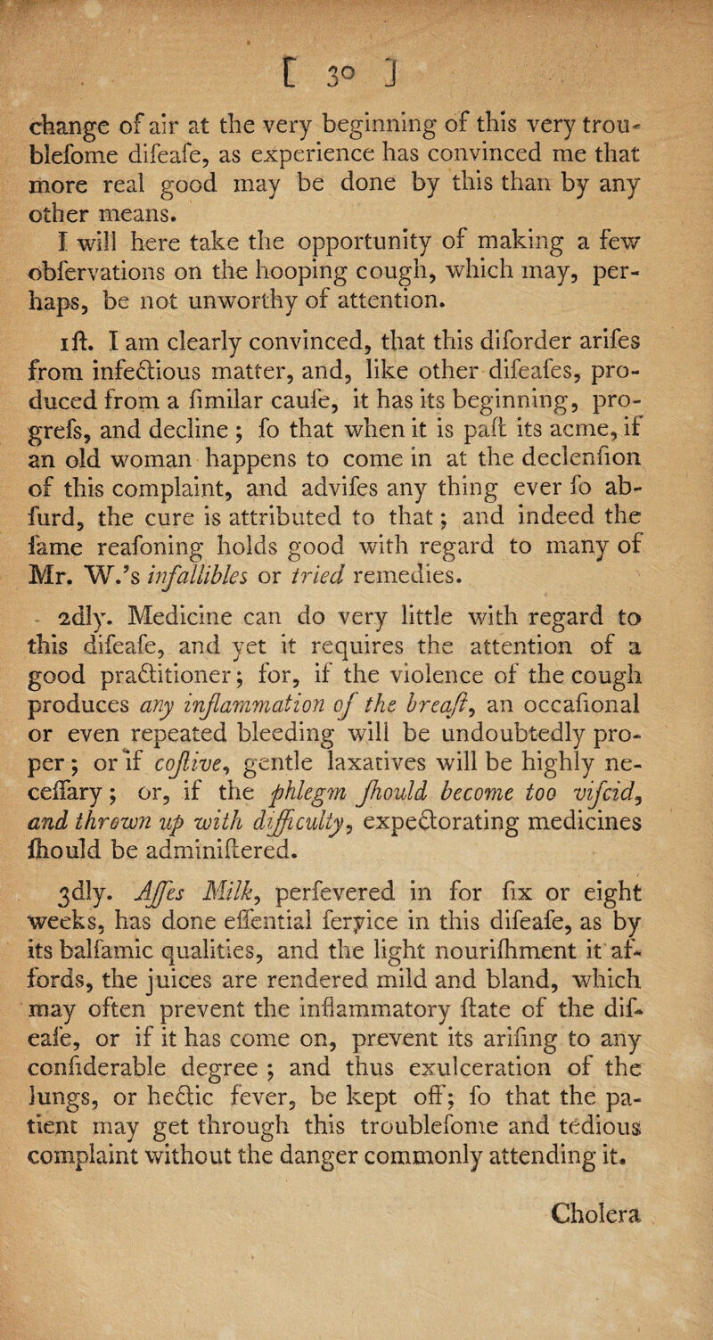 t 3° ] change of air at the very beginning of this very troti' blefome difeafe, as experience has convinced me that more real good may be done by this than by any other means. I will here take the opportunity of making a few obfervations on the hooping cough, which may, per¬ haps, be not unworthy of attention. i ft. I am clearly convinced, that this diforder arifes from infectious matter, and, like other difeafes, pro¬ duced from a fimilar caufe, it has its beginning, pro- grefs, and decline ; fo that when it is paft its acme, if an old woman happens to come in at the declenfion of this complaint, and advifes any thing ever fo ab- furd, the cure is attributed to that; and indeed the fame reafoning holds good with regard to many of Mr. W.’s infallibles or tried remedies. 2dly. Medicine can do very little with regard to this difeafe, and yet it requires the attention of a good praditioner; for, if the violence of the cough produces any inflammation of the breafl, an occahonal or even repeated bleeding will be undoubtedly pro¬ per; or If coflive, gentle laxatives will be highly ne- ceilary; or, if the phlegm Jhould become too vifcidy and thrown up with difficulty, expectorating medicines fcould be adminiilered. 3dly. Affies Milk, perfevered in for fix or eight weeks, has done effential feryice in this difeafe, as by its balfamic qualities, and the light nourifhment it af¬ fords, the juices are rendered mild and bland, which may often prevent the inflammatory ftate of the dif¬ eafe, or if it has come on, prevent its arifing to any confiderable degree ; and thus exulceration of the lungs, or heCtic fever, be kept off'; fo that the pa¬ tient may get through this troublefome and tedious complaint without the danger commonly attending it. Cholera