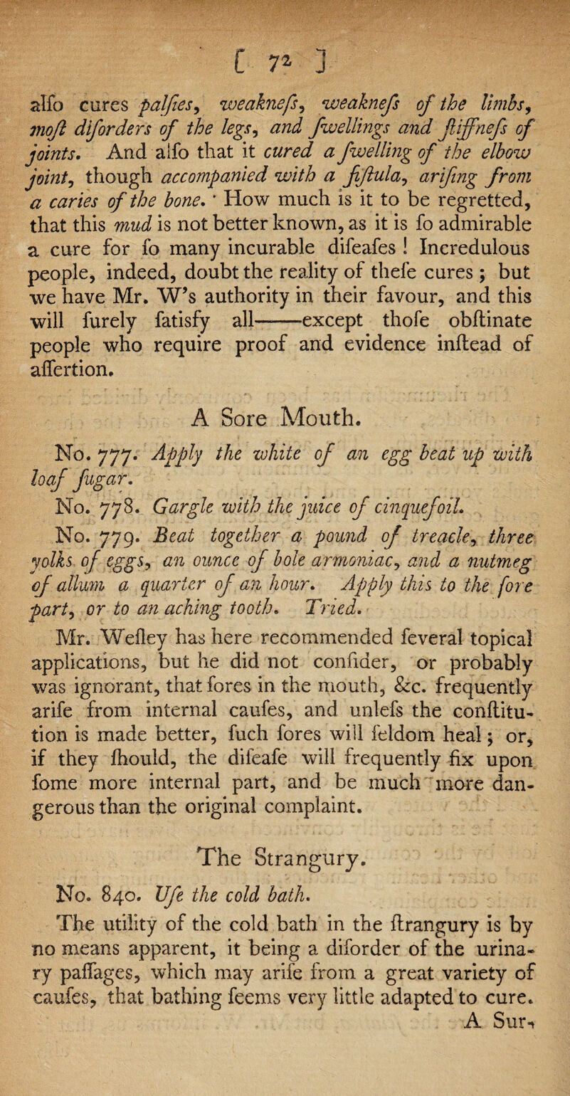 C 7Z j alfo cures palfies, weaknefs, weaknefs of the limbs, viofl diforders of the legs, fweliings and f iffnefs of joints. And alfo that it cwra/ fwelling of the elbow joint, though accompanied with a fiftula, arifing from a caries of the hone. * How much is it to be regretted, that this mud is not better known, as it is fo admirable a cure for fo many incurable difeafes ! Incredulous people, indeed, doubt the reality of thefe cures; but we have Mr. W’s authority in their favour, and this will furely fatisfy all——except thofe obftinate people who require proof and evidence inflead of alfertion. A Sore Mouth. No. 777. Apply the white of an egg beat up with loaf fugar. No. 778. Gargle with the juice of cinquefoil. No. 779. Beat together a pound of treacle, three yolks of eggs, an ounce of hole ammoniac, and a nutmeg of allum a quarter of an hour. Apply this to the fore party or to an aching tooth. Tried. Mr. Wefley has here recommended feveral topical applications, but he did not confider, or probably was ignorant, that fores in the mouth, &c. frequently arife from internal caufes, and unlefs the conftitu- tion is made better, fuch fores will feldorn heal; or, if they Ihould, the dileafe will frequently fix upon fome more internal part, and be much more dan¬ gerous than the original complaint. The Strangury. No. 840. life the cold bath. The utility of the cold bath in the flrangury is by no means apparent, it being a diforder of the urina¬ ry palfages, which may arife from a great variety of caufes, that bathing feems very little adapted to cure. A Surn