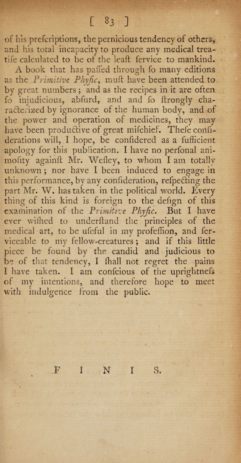 or his prescriptions, the pernicious tendency of others, and his total incapacity to produce any medical trea- tife calculated to be of the leaft l'ervice to mankind. A book that has pafled through fo many editions as the Primitive Phyfic, muff have been attended to by great numbers ; and as the recipes in it are often fo injudicious, abfurd, and and fo ftrongly cha¬ racterized by ignorance of the human body, and of the power and operation of medicines, they may have been productive of great mifehief. Thefeconfi- derations will, I hope, be confidered as a fufficient apology for this publication. I have no perfonal ani- mofity againft Mr. Wefley, to whom I am totally unknown ; nor have I been induced to engage in this performance, by any confideration, refpedting the part Mr. W. has taken in the political world. Every thing of this kind is foreign to the defign of this examination of the Primitive Phyfic. But I have ever wilhed to underhand the principles of the medical art, to be ufeful in my profeflion, and fer- viceable to my fellow-creatures ; and if this little piece be found by the candid and judicious to be of that tendency, I (hall not regret the pains i have taken. I am confcious of the uprightnefs of my intentions, and therefore hope to meet with indulgence from the public* FINIS.