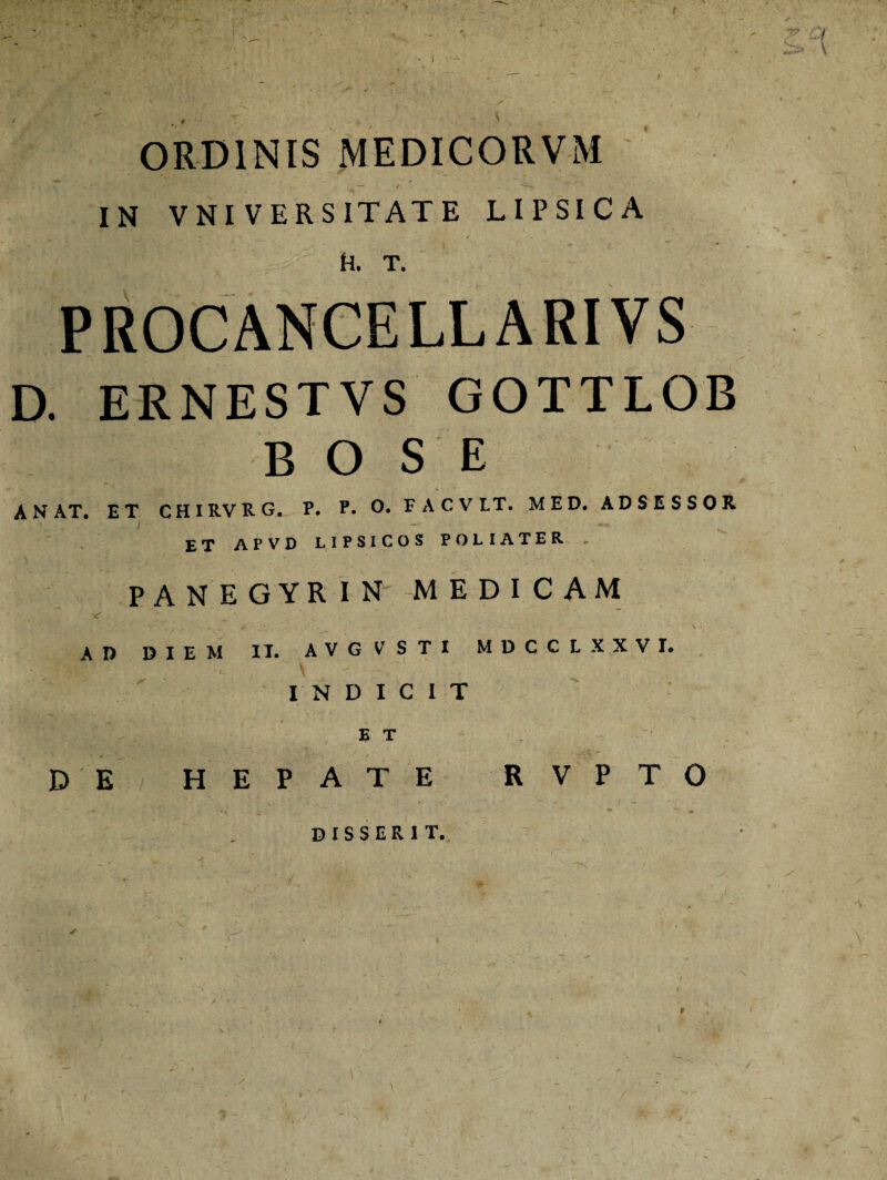 > t ■y i > \ ORDINIS MEDICORVM IN VNIVERSITATE LIPSICA h. t. PROCANCELLARIVS D. ERNESTVS GOTTLOB B O S E A NAT. ET CHIRVRG. P. P. O. FACVLT. MED. ADSESSOR ET APVD LIPSICOS POLIATER , PANEGYRIN MEDICAM AD DIEM IT. AVGVSTI MDCCLXXVI. INDICIT E T D E HEPATE R V P T O disserit. »