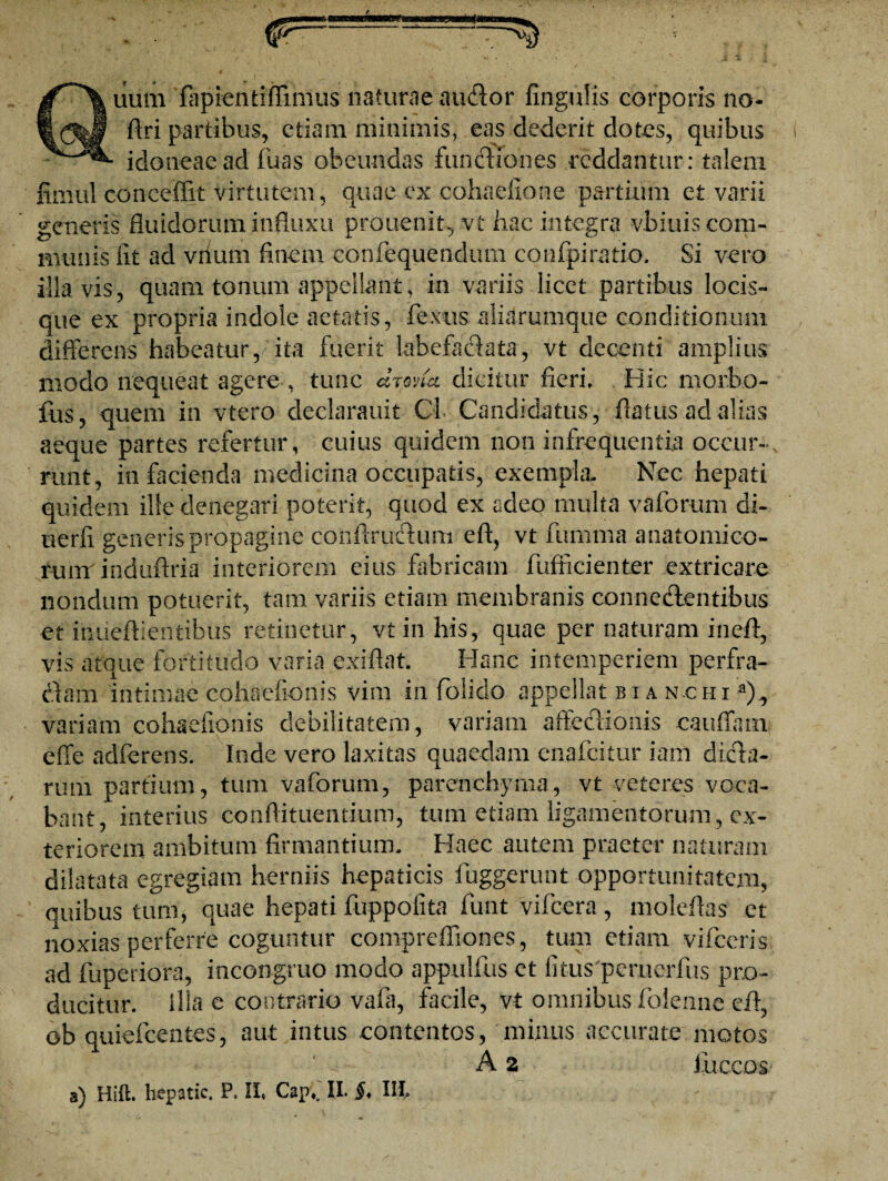 uum fapientiflimiis naturae audior fingulis corporis no- firi partibus, etiam minimis, eas dederit dotes, quibus idoneae ad fuas obeundas fundliones reddantur: talem fimul conceffit virtutem, quae ex cohaefione partium et varii generis fluidorum influxu prouenit, vt hac integra vbiuis com¬ munis iit ad viiiun finem eonfequendum confpiratio. Si vero illa vis, quam tonum appellant, in variis licet partibus locis¬ que ex propria indole aetatis, fexus aliarumque conditionum differens habeatur, ita fuerit labefaelata, vt decenti amplius modo nequeat agere , tunc arma dicitur fieri. Hic morbo- fus, quem in vtero declarauit OL Candidatus, flatus ad alias aeque partes refertur, cuius quidem non infrequentia occur¬ runt, in facienda medicina occupatis, exempla- Nec hepati quidem ille denegari poterit, quod ex adeo multa vaforum di- uerfi generis propagine confiruclum eft, vt fumma anatomico- runr induftria interiorem eius fabricam fufficienter extricare nondum potuerit, tam variis etiam membranis conne&entibus et imieftientibus retinetur, vi in his, quae per naturam in eft, vis atque fortitudo varia exifiat. Hanc intemperiem perfra¬ ctam intimae cohaefionis vim in folido appellat bia nchi a), variam cohaefionis debilitatem, variam affectionis cauffam effe adferens. Inde vero laxitas quaedam cnafcitur iam dtela¬ rum partium, tum vaforum, parenchyma, vt veteres voca¬ bant, interius confli tuentium, tum etiam ligamentorum, ex¬ teriorem ambitum firmantium- Haec autem praeter naturam dilatata egregiam herniis hepaticis fuggerunt opportunitatem, quibus tum, quae hepati fuppofita funt vifcera, moleflas et noxias perferre coguntur comprefliones, tum etiam vifceris ad fuperiofa, incongruo modo appulfus et fitus peruerfus pro¬ ducitur. Illa e contrario vafii, facile, vt omnibus folennc eft, ob quiefeentes, aut intus contentos, minus accurate motos A 2 Jitccos a) Hift. liepatic. P. II, Capf II. §♦ Ili