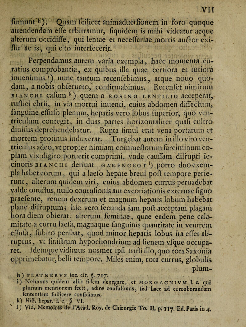furinmf ^); 'Quam' fcilicet animaduerfiotiem in foro quoque attendendam effe arbitramur, fiquidem is mihi videatur aeque alterum oecidifife, qui lentae et neceflariae mortis audior exi» flit ac is, qui cito interfecerim Perpendamus autem varia exempla, haec momenta cu¬ ratius comprobantia, ex quibus illa quae certiora et tutiora inuenimus J) nunc tantum recenfebinius , atque nouo quo¬ dam, a nobis obferuato, confirmabimus. Recenfet nimirum bianchi cafum k) quem a rosi no lentilio acceperam ruftici ebrii, in via mortui inuenti, cuius abdomen diffedlum, fanguine effufo plenum, hepatis vero lobus fuperior, quo ven¬ triculum contegit, in duas partes horizontaliter quafi cultro diuiius deprehendebatur. Rupta fimul erat vena portarum et mortem protinus induxerat Turgebat autem in illo viro ven¬ triculus adeo, vt propter nimiam commeftorum farciminum co¬ piam vix digito potuerit comprimi, vnde cauffam difrupti ie- cinoris bianchi deriuat garengeot 1) porro duo exem¬ pla habet eorum, qui a laefo hepate breui poft tempore perie¬ runt, alterum quidem viri, cuius abdomen currus peruadebat valde onuftus., nuilo contuiionisaut excoriationis externae figno praefente, renem dextrum et magnum hepatis lobum habebat plane difruptum; hic vero fecunda iam.poft acceptam plagam hora diem obierat: alterum feminae, quae eadem pene cala¬ mitate a curru laefa, magnaque fanguinis quantitate in ventrem effufa, fubito peribat* quod minor hepatis lobus ita effet ab¬ ruptus, vt finifrrum hypochondrium ad lienem vfque occupa¬ ret. idemque vidimus nosmet ipfi trifii illo? quo totaSaxonia opprimebatur, belli tempore. Miles enim, rota currus, globulis plum- h ) FLATNERVS bc. cit. f. 717. i) Nolumus quidem aliis fidem denegare, et MORGAGNIVM I. e. qui plurium mentionem fecit» adire contulimus, fed haec ad corroborandam fententiam fuflicere confidimus, k) Hifi. hepar. 1. c; §. VI, l) Yid, Memoires de 1’Acad* Roy, de Chirurgie To. II, p. 117. Ed, Paris in 4.