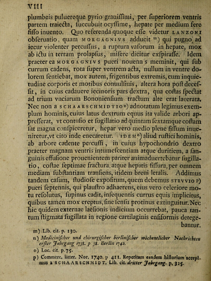 plumbeis puluereque pyrio grauiffimi, per fuperiorem ventris partem traieda, fuccubuit ocyffime, hepate per medium fere fiflfo inuento. Quo referenda quoque effe videtur lanz oni obferuatio, quam morgagnivs adducit m) qui pugno’ad iecur violenter percuffus, a ruptura vaforum in hepate, mox ab idu in terram prolapfus, mifere dicitur exfpiraffe. Idem praeter ea MORG a GNi vs pueri nouenn s meminit, qui fub currum cadens, rota fuper ventrem ada, nullum in ventre do¬ lorem fentiebat, mox autem, frigentibus extremis, cum inquie¬ tudine corporis et motibus conuulfiuis, altera hora polldecef- fit, in cuius cadauere iecinoris pars dextra, qua coftasfpedat ad trium vnciarum Bononienlium tradum alte erat lacerata. Nec non a s c h a a r s c h m i d t i o n) adnotatum legimus exem¬ plum hominis, cuius latus dextrum equus ita valide arbori ap- prefferat, vt contufio et fugillatio ad quintam fextamque coflam iat magna confpiceretur, hepar vero medio plene fiffum inue- niretur,vt cito inde enecaretur, idem0) aliud ruftici hominis, ab arbore cadente percufli, in cuius hypochondrio dextro praeter magnam ventris intumefcentiam atque duritiem, a fan- guinis effufione prouenientem pariter animaduertebatur fugilla¬ tio, coftae feptimae fradura, atque hepatis fiiTura, per omnein mediam fubftantiam tranfiens, itidem breiii letalis. Addimus tandem cafum, fludiofe expolitum, quem debemus strvvio p) pueri feptennis, qui plauftro adhaerens, eius vero celeriore mo¬ tu refolutus, fupinus cadit, infequentis currus equis implicitus, quibus tamen mox ereptus, line fenfu protinus extinguitur. Nec hic quidem externae laefionis indicium occurrebat, pauca tan¬ tum ftigmata fugillata in regione cartilaginis enfiformis detege¬ bantur. m) Lib. cit. p. 130. n) Medicinifchsr und chirurgifcher berlinlfchsr vobchentlicher NacbrichtetJ er fler Jahrgang ijjS. p. 38. Bevlin 1742. o) Loc. cit, p.75. p) Commere, litter. Nor. 1740. p 411. Repetitam eandem hifloriam'accepi* mus a S C H A A R S C H MI p T, Lib. cit. dritter yabrgang. p, 325.