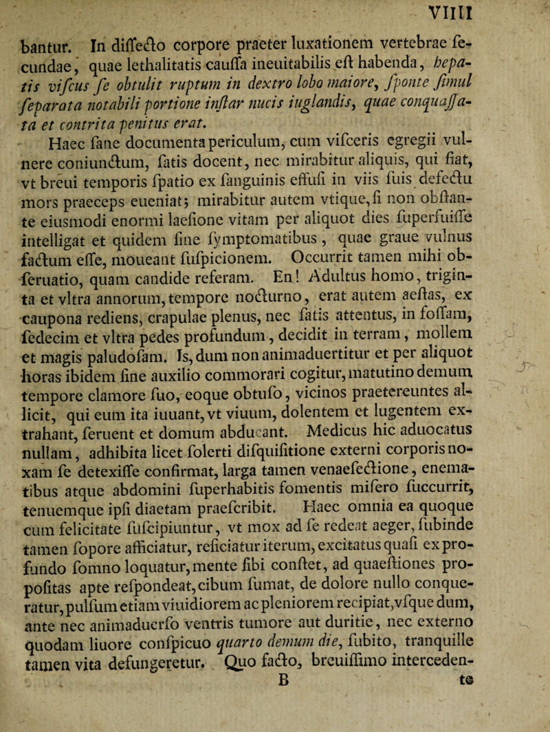 bantur. In diffe&o corpore praeter luxationem vertebrae fe¬ cundae, quae lethalitatis cauffa ineuitabilis eft habenda, hepa¬ tis vifcus fe obtulit ruptum in dextro lobo maiore, fponte fimul feparata notabili portione indar nucis iuglandis, quae conquajfa- ta et contrita penitus erat♦ Haec fane documenta periculum, cum vifceris egregii vul¬ nere coniun&um, fatis docent, nec mirabitur aliquis, qui fiat, vt breui temporis fpatio ex fanguinis effufi in viis fuis defedu mors praeceps eueniatj mirabitur autem vtique,fi non obflan- te eiusmodi enormi laefione vitam per aliquot dies fuperfuiffe intelligat et quidem fine fymptomatibus , quae graue vulnus faifum effe, moueant fufpicionem. Occurrit tamen mihi ob- feruatio, quam candide referam. En! Adultus homo, trigin¬ ta et vitra annorum, tempore no&urno, erat autem aeftas, ex caupona rediens, crapulae plenus, nec fatis attentus, in foffam, fedecim et vitra pedes profundum, decidit in terram, mollem et magis paludofam» Is, dum non animaduertitur et per aliquot horas ibidem fine auxilio commorari cogitur, matutino demum tempore clamore fuo, eoque obtufo, vicinos praetereuntes al¬ licit, qui eum ita iuuant,vt viuum, dolentem et lugentem ex¬ trahant, feruent et domum abducant. Medicus hic aduocatus nullam, adhibita licet folerti difquifitione externi corporis no¬ xam fe detexiffe confirmat, larga tamen venaefeftione, enema- tibus atque abdomini fuperhabitis fomentis mifero fuccurrit, tenuemque ipfi diaetam praeteribit* Elaee omnia ea quoque cum felicitate fufeipiuntur, vt mox ad fe redeat aeger, fubinde tamen fopore afficiatur, reficiatur iterum, excitatus quafi ex pro¬ fundo fomno loquatur,mente fibi conflet, ad quaeftiones pro- pofitas apte refpondeat, cibum fumat, de doloie nullo conque¬ ratur, pulfum etiam viuidiorem ac pleniorem recipiat,vfque dum, ante nec animaduerfo ventris tumore aut duritie, nec externo quodam liuore confpicuo quarto demum die, fubito, tranquille tamen vita defungeretur* Quo fadlo, breuiffimo interceden- B t@