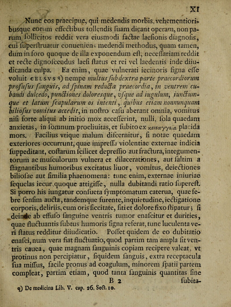 ■ . Nunc eos praecipue, qui medendis morbis, vehementiori- busque eorum effectibus tollendis fuam dicant operam, non pa¬ rum follicitos reddit vera eiusmodi faCtae laefionis diagnofis, cui fuperflruatur conuenieu'; medendi methodus, quam tamen, dum inforo quoque de illa exponendum eff, neceffariam reddit et reCte dignofcendus laefi flatus et rei vel laedentis inde diiu- dicanda culpa. Ea enim, quae vulnerati iecinoris figna effe voluit c e l s v s q) nempe inultusfub dextra parte 'praecordiorum profufus /'anguis, ad /pinam reduffa praecordia, in ventrem cu¬ bandi dulcedo, punitiones dolor es que, vfque ad iugulum, iunSum- me et latum /capularum os intenti, quibus etiam nonnumquam nliofus vomitus accedit, in noflro cafu aberant omnia, vomitus nili forte aliqui ab initio mox accefferint, nulli, fola quaedam anxietas, in fomnum procliuitas,et fubitoex Ksveayysia placida mors. Facilius vtique malum difcernitur, fi notae quaedam exteriores occurrunt, quae impreffa violentiae externae indicia fuppeditant, coftarum fcilicet depreflio autfracffura,integumen- torum ac mufculorum vulnera et dilacerationes, autfaltim a ftagnantibus humoribus excitatus liuor, vomitus, deie&iones biliofae aut fimilia phaenomena: tunc enim, externae iniuriae fequelas iecur,quoque attigiffe, nulla dubitandi ratio fupereft. Si porro his iungatur confueta fymptomatum caterua, quae fe¬ bre fenlim aufta,tandemque furente,inquietudine,iecfligatione corporis, deliriis, cum oris ficcitate, fiti et dolore fixo ftipatur; fi dein4e ab effufo fanguine ventris tumor enafcitur et durities, quae fluftuantis fubtus humoris figna referat, tunc luculenta ve¬ ri flatus redditur diiudicatio, PolTet quidem de eo dubitatio enafci,num vera fiat fluCtuatio, quod partim tam ampla fit ven¬ tris cauea, quae magnam fanguinis copiam recipere valeat, vt protinus non percipiatur, fiquidem fanguis, extra receptacula fua miffus, facile pronus ad coagulum, minorem fpatii partem compleat, partim etiam, quod tanta fanguinis quantitas fine B 2 fubit&- q) De medieina Ub. V. cap. 26. Se&. 10,