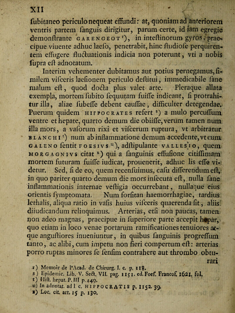 / XII fubitaneo periculo nequeat effundi: at, quoniam ad anteriorem ventris partem fanguis dirigitur, parum certe, id iam egregie demonftrante garengeot1'), in inteftinorum gyros /prae¬ cipue viuente adhuc laefo, penetrabit, hinc ftudiofe perquiren¬ tem effugere fluctuationis indicia non poterunt, vti a nobis fupra eft adnotatum. Interim vehementer dubitamus aut potius pernegamus, fi- milem vifceris laefionem periculo deflitui, immedicabile fane malum eft, quod docfta plus valet arte. Pleraque allata exempla, mortemfiubito fequutam fuiffe indicant, li protrahi- turilla, aliae fubeffe debent cauffae,, difficulter detegendae. Puerum quidem hifpocrates refert s) a mulo percuffum ventre et hepate, quarto demum die obiiffe, verum tamen num illa mors, a vaforum rixi et vifcerum ruptura, vt arbitratur blanchP) num ab inflammatione demum accedente, vt cum galeno fentit Foesivs u), adftipulante valles)o, quem morgagnivs citat x) qui a fanguinis effufione citiflimam mortem futuram fuiffe iudicat, prouenerit, adhuc lis effe vi¬ detur. Sed, li de eo, quem recenfuimus, cafu differendum eft, in quo pariter quarto demum die morsinfecuta eft, nulla fane inflammationis internae veftigia occurrebant, nullaque eius orientis fymptomata. Numforlitan haemorrhagiae, tardius lethalis, aliqua ratio in valis huius vifceris quaerenda fit, aliis diiudicandum relinquimus. Arterias, etfi non paucas, tamen non adeo magnas, praecipue in fuperiore parte accepit h*par, quo etiam in loco venae portarum ramificationes tenuiores at¬ que anguftiores inueniuntur, in quibus fanguinis progreffum tanto, ac alibi, cum impetu non fieri compertum eft; arterias porro ruptas minores fe fenfim contrahere aut thrombo obtu¬ rari r) Memoir de l9Acad. de Chirurg. 1. c. p, Hg, s) Epjdemic. Lib. V. Se&. VII. pag. nji. ed.Foef. FrancoE 1621, foJ, t) Hift. hepat. P. III p. 449. u) In adnotat. adi c. HIPPOCRATIS p. 1152. 39. *) Loc, cit, art. 15 p, 130.
