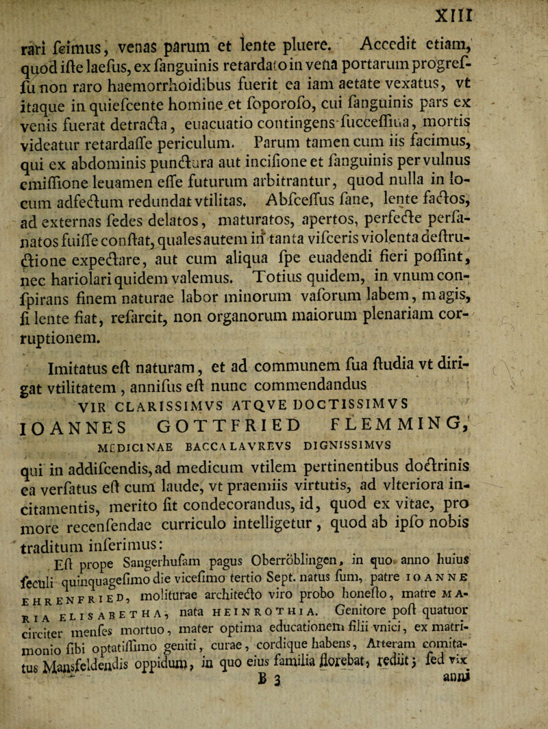 rari feimus, venas parum et lente pluere. Accedit etiam, quod ifte laefus, ex fanguinis retardato in vena portarum progref- fu non raro haemorrhoidibus fuerit ea iam aetate vexatus, vt itaque in quiefcente homine et foporofo, cui fanguinis pars ex venis fuerat detrarta, euacuatio contingens-fuccefliua, mortis videatur retardaffe periculum. Parum tamen cum iis facimus, qui ex abdominis punrtura aut inciiioneet fanguinis per vulnus cmifTione leuamen effe futurum arbitrantur, quod nulla in lo¬ cum adfedfum redundat vtilitas. Abfceffus fane, lente fartos, ad externas fedes delatos, maturatos, apertos, perferte perfa- natos fuiffe conflat, quales autem in tant a vifceris violenta deflru- rtione expertare, aut cum aliqua fpe euadendi fieri poflint, nec hariolari quidem valemus. Totius quidem, invnumcon- fpirans finem naturae labor minorum vaforum labem, m agis, fi lente fiat, refareit, non organorum maiorum plenariam cor¬ ruptionem. Imitatus eft naturam, et ad communem fua ftudia vt diri¬ gat vtilitatem, annifus eft nunc commendandus VIR CLARISSIMVS ATQVE DOCTISSIMVS IO ANNES GOTTFRIED FLEMMING, MCDIC1NAE BACCA LAVREVS DIGNISS1MVS qui in addifcendis, ad medicum vtilem pertinentibus dortrinis ea verfatus eft cum laude, vt praemiis virtutis, ad vlteriora in¬ citamentis, merito fit condecorandus, id, quod ex vitae, pro more recenfendae curriculo intelligetur, quod ab ipfo nobis traditum inferimus: ... Eft prope Sangeiimfam pagus Oberroblingen, in quo anno huius feculi quinquagefimo die vicefimo tertio Sept. natus funi, patre ioanne e h r E n f r i e d , moliturae architedo viro probo honefto, matre ma¬ ria eusabetha, nata heinrothia. Genitore poft quatuor circiter menfes mortuo, mater optima educationem filii vnici, ex matri¬ monio fibi' optatiflimo geniti, curae, cordique habens, Arteram comita¬ tus Mansfeldeudis oppidum, in quo eius familia florebat, rediit j fedvix - - B 3 anui