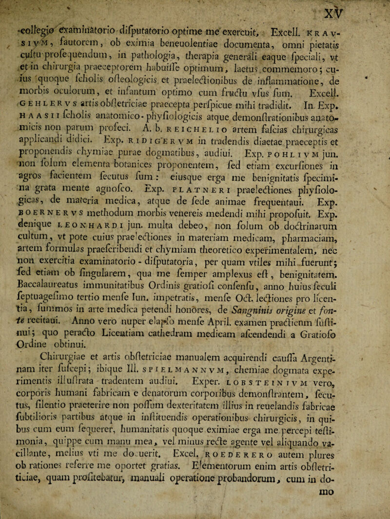 *eollegi> examinatorio dilputatorro optime me exercuit, Excell. krav- sivm, fautorem, ob eximia beneuolentiae documenta, omni pietatis cgituprofequendum, in pathologia, therapia generali eaque fpeciali, vt et in chirurgia praeceptorem habuille optimum, laetus commemoro; cu¬ ius quoque icholis o/leologicis et praelectionibus de inflammatione, de niorois oculorum, et infantum optimo cum fructu vius Ium. Excel!. GEHLERvs urtis ob/letriciae praecepta peripicue mihi tradidit* In Exp* h a a s 11 Icholis anatomico - pftyfiologicis atque dernonfirationibus anato¬ micis non parum profeci. A. b. reichelio artem falcias chirurgicas applicandi didici. Exp. ridi g e r v m in tradendis diaetae praeceptis et proponendis chymiae purae dogmatibus, audiui. Exp. p o hl i v m jun. non iolum elementa botanices proponentem, led etiam excurhones in agros facientem fecutus fum : eiusque erga me benignitatis lpecimi- na grata mente agnofco. Exp. platneri praelectiones phyfiolo- gicas, de materia medica, atque de fede animae frequentaui. Exp. boernervs methodum morbis venereis medendi mihi propofuit. Exp. denique leonhardi jun. multa debeo, non folum ob doctrinarum cultum, vt pote cuius praefectiones in materiam medicam, pharmaciam, artem formulas praelcribendi et chymiam theoretico experimentalem, nec non exercitia examinatorio - dilputatoria, per quam vtiles mihi .fuerunt; fed etiam ob lingularem, qua me femper amplexus efl, benignitatem. Baccalaureatus immunitatibus Ordinis gratiofi conlenfii, anno huiusfeculi feptuageiimo tertio menfe lun. impetratis, menfe Oct. lectiones pro licen¬ tia , fummos in arte medica petendi honores, de Scmgninis origine et fon¬ te reeitaui. Anno vero nuper elapfo menfe April. examen pra&icnm fufli- nui 5 quo peracto Licentiam cathedram medicam aicendendi a Gi atiolo Ordine obtinui. Chirurgiae et artis obiletriciae manualem acquirendi cauta Argenti- nam iter fufcepi; ibique Ili. spielmannvm, chemiae dogmata expe¬ rimentis illufirata tradentem audiui. Exper. lobsteinivm vero, corporis humani fabricam e denatorum corporibus demonftrantem, fecu- tus, filentio praeterire non polfum dexteritatem illius in reueland is fabricae fubtilioris partibus atque in infiituendis operationibus chirurgicis, in qui¬ bus cum eum fequerer, humanitatis quoque eximiae erga me percepi tefli- monia, quippe cum manu mea, vel minus recte agente vel aliquando va¬ cillante, melius vti me do.uer.it* Excel, roederero autem plures ob rationes referre me oportet gratias. Elementorum enim artis obtetri- ti Jae, quam profitebatur, manuali operatione probandorum, cum in do-