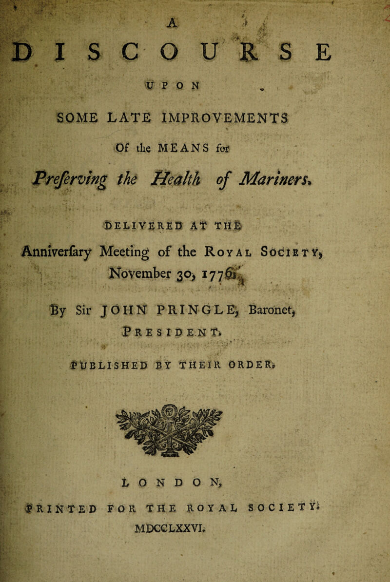 UPON SOME LATE IMPROVEMENTS Of the MEANS for Preferving the of Mariners, DELIVERED At TH| Anniverfary Meeting of the Royal Society, November 30* 17701 f' ■ w Sir JOHN PRINGLE, Baronet, P R E S I D E.N Published by their order. London, RINTED FOR THE ROYAL SOCIETY MDCCLXXVI.