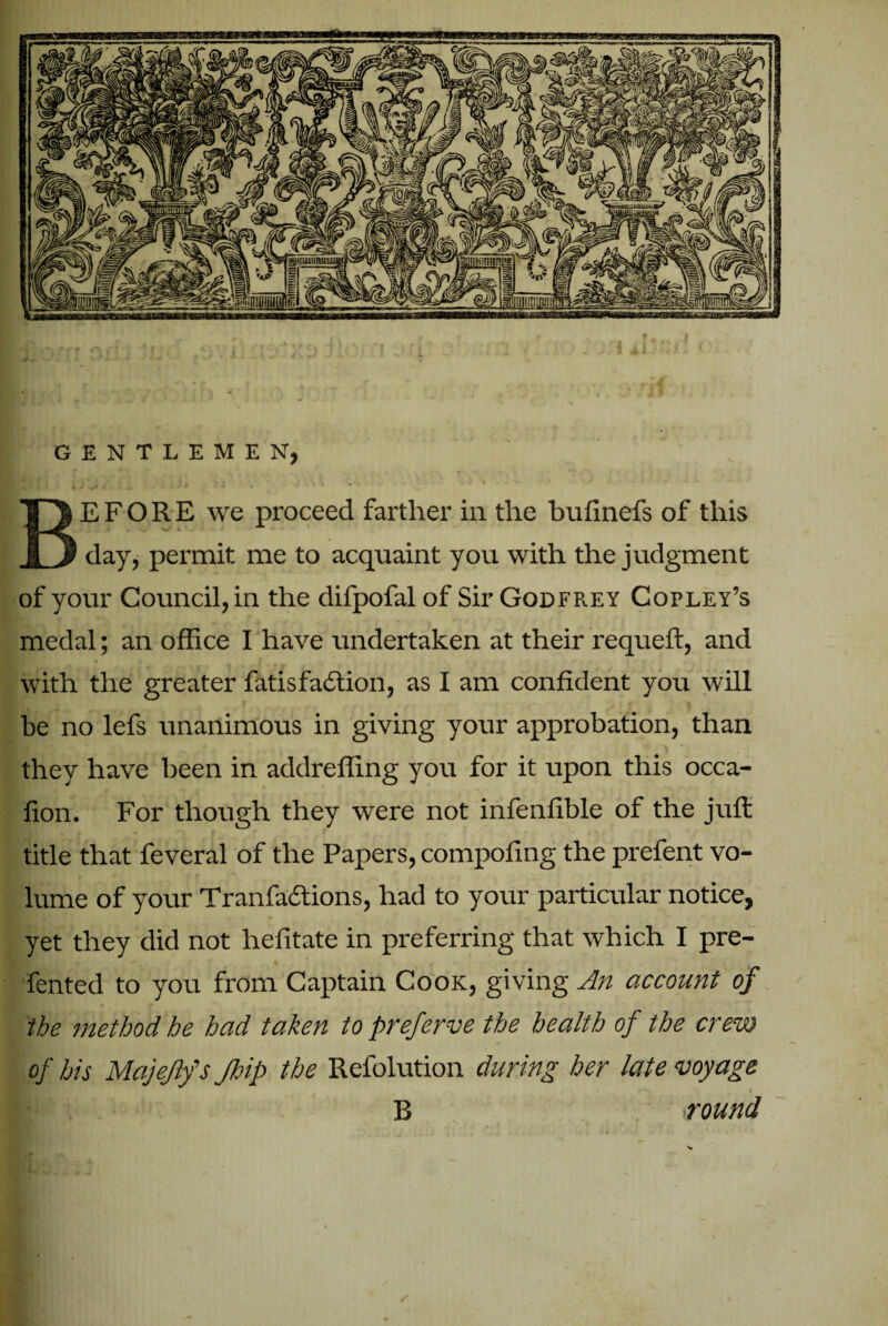 GENTLEMEN, E F O R E we proceed farther in the bufinefs of this day, permit me to acquaint you with the judgment of your Council, in the difpofal of Sir Godfrey Copley’s medal; an office I have undertaken at their requeft, and with the greater fatisfadtioii, as I am confident you will he no lefs unanimous in giving your approbation, than they have been in addreffing you for it upon this occa- fion. For though they were not infenfible of the juft title that feveral of the Papers, compofing the prefent vo¬ lume of your Tranfadtions, had to your particular notice, yet they did not hefitate in preferring that which I pre- fented to you from Captain Cook, giving An account of the method he had taken to preferve the health of the crew of his Majejlfs Jhip the Refolution during her late voyage B round