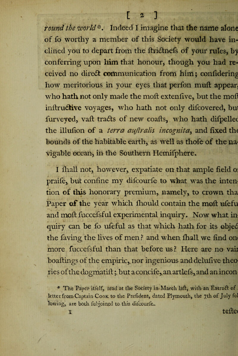 [ ? ] round the world*. Indeed I imagine that the name alone of fo worthy a member of this Society would have in- * dined you to depart from the ftridnefs of your rules, by conferring upon him that honour, though you had re¬ ceived no dire£t communication from him; confidering how meritorious in your eyes that perfon mud appear, who hath not only made the mod extenilve, hut the mod inftrudive voyages, who hath not only difcovered, bui furveyed, vad trails of new coafts, who hath difpellec the illufion of a terra aujlralh incognita, and fixed th( hounds of the habitable earth, as well as thofe of the na¬ vigable ocean, in the Southern Hemifphere. I dial! not, however, expatiate on that ample field o: praife, but confine my difcourfe to what was the inten¬ tion of this honorary premium, namely, to crown tha * - . ' - ' “ Paper of the year which fhould contain the mod: ufefu and mod; fuccefsful experimental inquiry. Now what in quiry can be fo ufeful as that which hath for its objec the faving the lives of men ? and when fhall. we find om more fuccefsful than that before us ? Here are no vaii boadings of the empiric,, nor ingenious and delufive theo¬ ries of the dogmatid; but a concife,,anartlefs, and an incon * The Paper- itfelf, read at tlie Society in-March laft, with an Extract of letter from Captain Cook to the Prelident, dated Plymouth, the 7th of July fol lowing, are both fubjoined to this difcourfe-. i tefte<