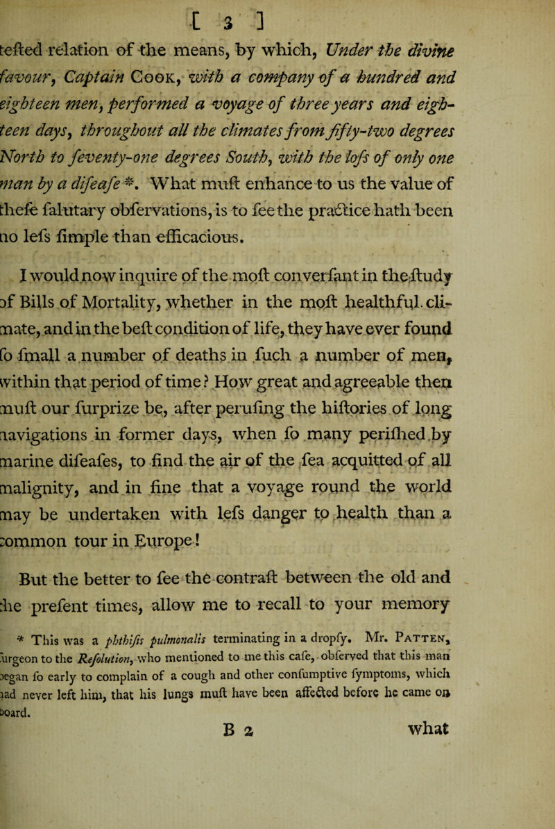 tefted relation of the means, by which, Under the divine favour. Captain Cook, with a company of a hundred and eighteen men, performed a voyage of three years and eigh¬ teen days, throughout all the climates from fifty-two degrees North to feventy-one degrees South, with the lofs of only one man by a difeafe *. What muft enhance to us the value of thefe falutary obfervations, is to fee the practice hath been no lefs fimple than efficacious. w. . f 4 « 1 1 I would now inquire of the moft converfantin theftudy af Bills of Mortality, whether in the moft healthful, cli¬ mate, and in the beft condition of life, they have ever found fo fmall a number of deaths in fuch a number of men, within that period of time ? How great and agreeable then muft our furprize be, after perufing the hiftories of long navigations in former days, when fo many perifhed.by marine difeafes, to find the air of the fea acquitted of all malignity, and in fine that a voyage round the world may be undertaken with lefs danger to health than a sommon tour in Europe ! But the better to fee the contraft between the old and :he prefent times, allow me to recall to your memory * This was a phthifis pulmonalis terminating in a dropfy. Mr. Patten, 'urgeon to the Refolution, who mentioned to me this cafe, obferved that this man segan fo early to complain of a cough and other confumptive fymptoms, which tad never left him, that his lungs muft have been affe&ed before he came o»