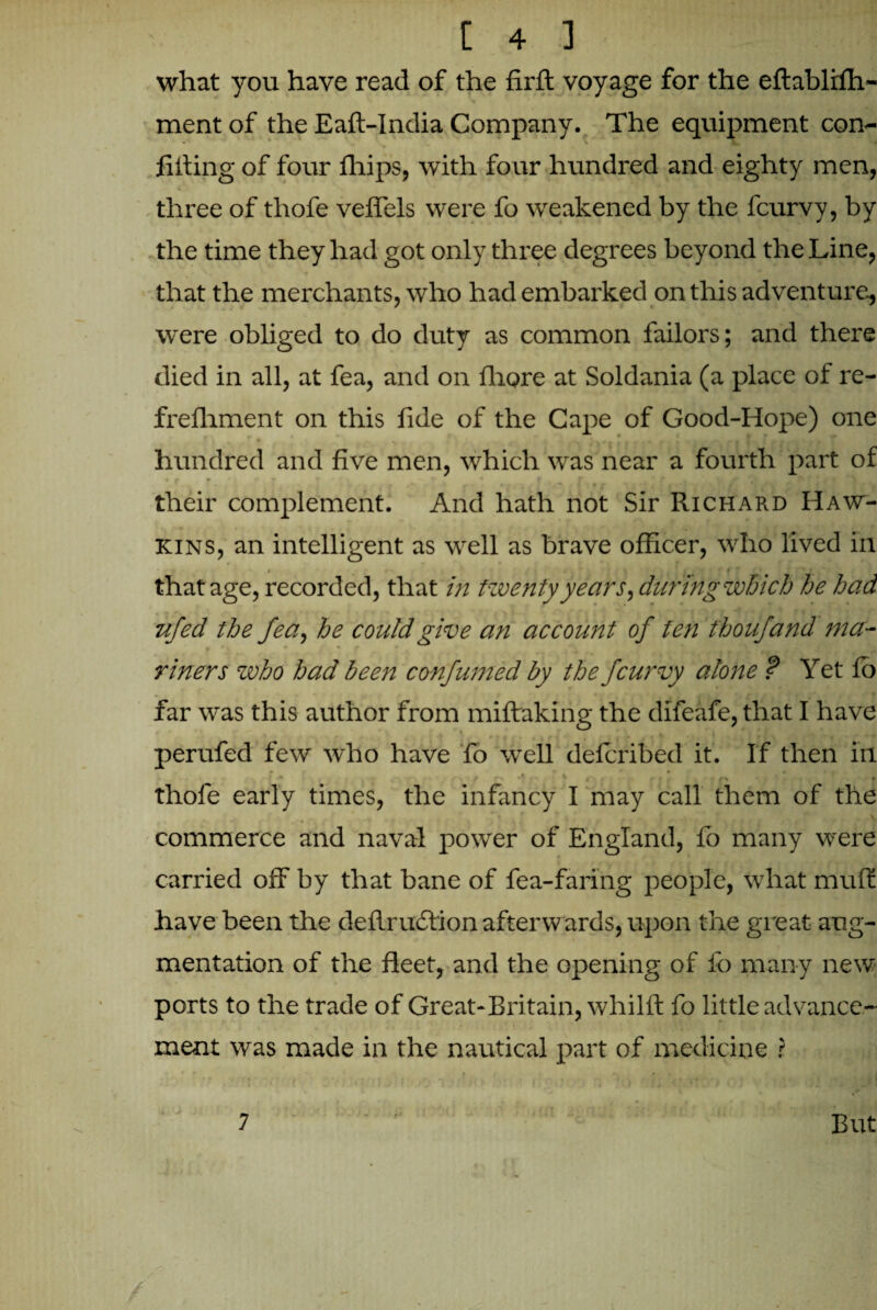 what you have read of the firft voyage for the eftabliffi- ment of the Eaft-India Company. The equipment con¬ fiding of four Ihips, with four hundred and eighty men, three of thofe veffels were fo weakened by the lcurvy, by the time they had got only three degrees beyond the Line, that the merchants, who had embarked on this adventure, were obliged to do duty as common failors; and there died in all, at fea, and on Ihore at Soldania (a place of re- frelhment on this fide of the Cape of Good-Hope) one 0 l r t * » a I | hundred and five men, which was near a fourth part of their complement. And hath not Sir Richard Haw¬ kins, an intelligent as well as brave officer, who lived in ft that age, recorded, that in twenty years, during which he had vfed the fea, he could give an account of fen thoufand ma¬ riners who had been confumed by the fcurvy alone ? Yet lb far was this author from miltaking the difeafe, that I have perufed few who have fo well delcribed it. If then in m • # * ’ r-% t thole early times, the infancy I may call them of the commerce and naval power of England, lo many were carried off by that bane of fea-faring people, what mult have been the dellruction afterwards, upon tire great aug¬ mentation of the fleet, and the opening of fo many new ports to the trade of Great-Britain, whillt fo little advance¬ ment was made in the nautical part of medicine ? V * c t \ i « • * | , 7 But /