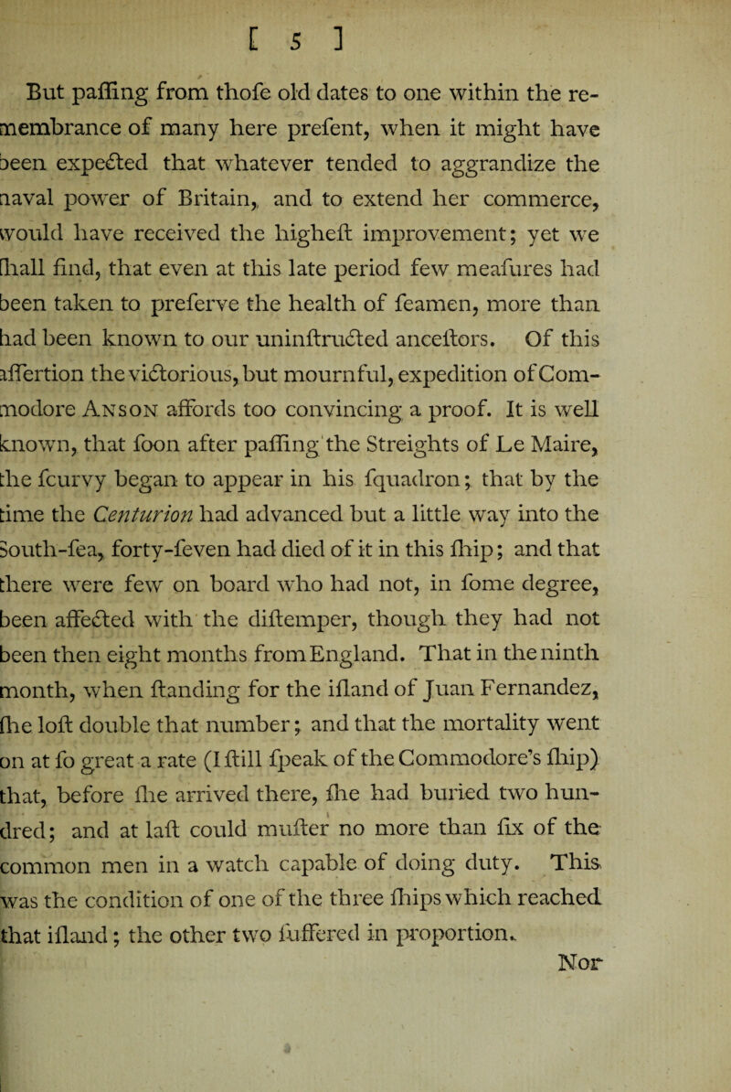 But palling from thofe old dates to one within the re¬ membrance of many here prefent, when it might have been expected that whatever tended to aggrandize the naval power of Britain,, and to extend her commerce, would have received the highefl improvement; yet we 'll all find, that even at this late period few meafures had been taken to preferve the health of feamen, more than had been known to our uninftructed anceftors. Of this iffertion the victorious, but mournful, expedition of Com¬ modore Anson affords too convincing a proof. It is well known, that foon after palling the Streights of Le Maire, the fcurvy began to appear in his fquadron; that by the time the Centurion had advanced but a little way into the South-lea, forty-feven had died of it in this flnip; and that there were few on board who had not, in fome degree, been affected with the diftemper, though they had not been then eight months from England. That in the ninth month, when Handing for the ifland of Juan Fernandez, (he loft double that number; and that the mortality went on at fo great a rate (Iftill fpeak of the Commodore’s fhip) that, before (lie arrived there, file had buried two hun¬ dred; and at laft could mutter no more than fix of the common men in a watch capable of doing duty. This was the condition of one of the three fhips which reached that ifland; the other two differed in proportion. Nor