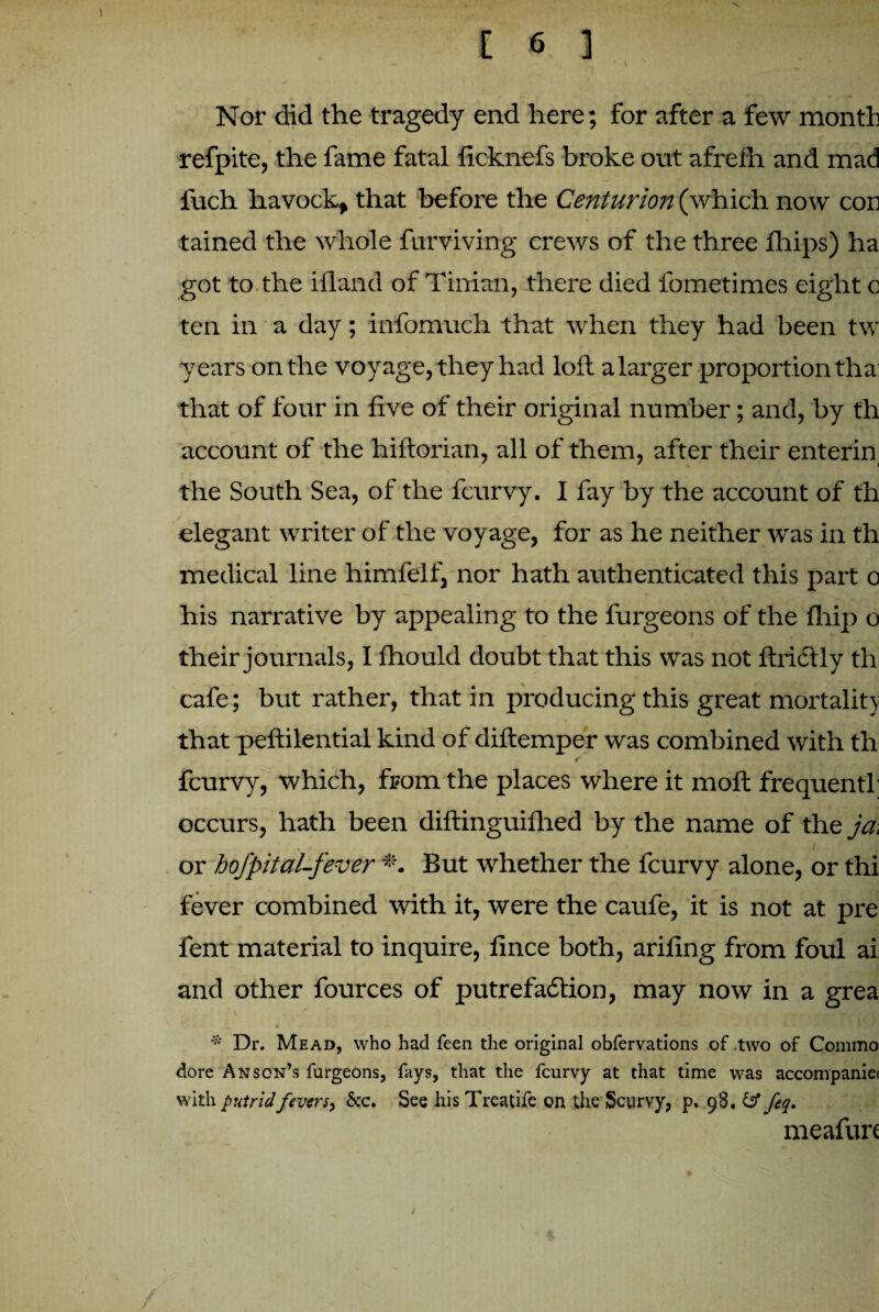 Nor did the tragedy end here; for after a few month refpite, the fame fatal ficknefs broke out afrefn and mad fuch havock, that before the Centurion (which now con tained the whole furviving crews of the three fhips) ha got to the ifland of Tinian, there died fometimes eight o ten in a day; infomuch that when they had been tw years on the voyage, they had loft a larger proportion tha: that of four in five of their original number; and, by th account of the hiftorian, all of them, after their enterin the South Sea, of the fcurvy. I fay by the account of th elegant writer of the voyage, for as he neither was in th medical line himfeif, nor hath authenticated this part o his narrative by appealing to the furgeons of the fhip o their journals, I fhould doubt that this was not ftrictly th cafe; but rather, that in producing this great mortality that peftilential kind of diftemper was combined with th f fcurvy, which, from the places where it moft frequentf occurs, hath been diftinguifhed by the name of the ja, . m I / * *| or hofpital-fever *. But whether the fcurvy alone, or thi fever combined with it, were the caufe, it is not at pre fent material to inquire, fince both, arifing from foul ai and other fources of putrefaction, may now in a grea * Dr. Mead, who had feen the original obfervations of two of Commo dore Anson’s furgeons, fays, that the fcurvy at that time was accompanie< with putrid fevers, &c. See his Treatife on the Scurvy, p. 98. & feq. meafure