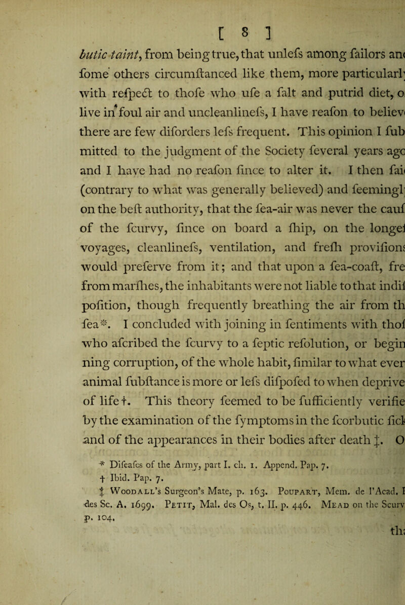 butic taint, from being true, that unlefs among Tailors an< fome others circumftanced like them, more particularl; with refpe£t to thofe who ufe a fait and putrid diet, o live in foul air and uncleanlinefs, I have reafon to believ i there are few diforders lefs frequent. This opinion I fub mitted to the judgment of the Society feveral years age and I have had no reafon fince to alter it. I then fail (contrary to what was generally believed) and feemingl; on the belt authority, that the fea-air was never the cauf of the fcurvy, fince on board a fhip, on the longei voyages, cleanlinefs, ventilation, and frefh provifions would preferve from it; and that upon a fea-coaft, fre from mai'flies, the inhabitants were not liable to that indil pofition, though frequently breathing the air from th fea*. I concluded with joining in fentiments with tliol who afcribed the fcurvy to a feptic refolution, or begin ning corruption, of the whole habit, fimilar to what ever animal fubftance is more or lefs difpofed to when deprive of life t. This theory feemed to be fufficiently verifie by the examination of the fymptomsin the fcorbutic fid and of the appearances in their bodies after death j. O g. m 1 , j*. . ' f t' jt * Difeafes of the Army, part I. cli. i. Append. Pap. 7. f Ibid. Pap. 7. % Woodall’s Surgeon’s Mate, p. 163. Poupart, Mem. de I’Acad. I Aes Sc. A. 1699. Petit, Mai. des Os, t. II, p. 446. Mead on the Scurv