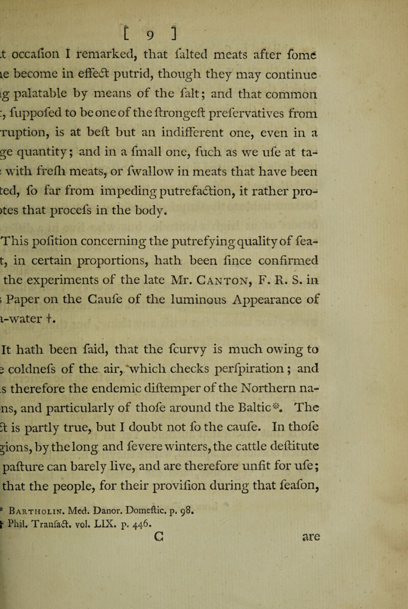 .t occafion I remarked, that lalted meats after fome te become in effect putrid, though they may continue ig palatable by means of the fait; and that common fuppofed to be one of the ftrongeft prelervatives from ruption, is at belt but an indifferent one, even in a ge quantity; and in a fmall one, fuch as we ufe at ta- : with frefh meats, or fwallow in meats that have been ted, fo far from impeding putrefaction, it rather pro- / >tes that procefs in the body. This pofition concerning the putrefying quality of fea- t, in certain proportions, hath been f nee confirmed the experiments of the late Mr. Canton, F. R. S. in ; Paper on the Caufe of the luminous Appearance of t-water t. It hath been faid, that the feurvy is much owing to 5 coldnefs of the air, 'which checks perfpiration; and s therefore the endemic diftemper of the Northern na¬ ns, and particularly of thofe around the Baltic *'. The it is partly true, but I doubt not fo the caufe. In thofe jions, by the long and fevere winters, the cattle deftitute pafture can barely live, and are therefore unfit for ufe; that the people, for their provifion during that feafon, * Bartholin. Med. Danor. Domeflic. p. 98. Phil, Tranfaft. vol. LIX. p. 446. G are 1