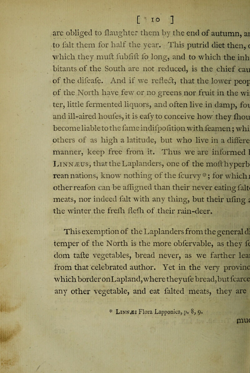 are obliged to daughter them by the end of autumn, ar to fait them for half the year. This putrid diet then, c which they muft fublift lb long, and to which the inh bitants of the South are not reduced, is the chief cau of the difeafe. And if we reflect, that the lower peop of the North have few or no greens nor fruit in the wii ter, little fermented liquors, and often live in damp, for and ill-aired houfes, it is eafy to conceive how they Ihou become liable to the fame indifpolition with leamen; whi others of as high a latitude, but who live in a differe manner, keep free from it. Thus we are informed 1 Linnaeus, that the Laplanders, one of the mofthyperb reannations, know nothing of the fcurvy*; for which] other reafon can be affigned than their never eating fain meats, nor indeed fait with any thing, but their uiing ; the winter the frefh fLefh of their rain-deer. This exemption of the Laplanders from the general di temper of the North is the more obfervable, as they ft dom tafte vegetables, bread never, as we farther leai from that celebrated author. Yet in the very provinc which border on Lapland, where theyufe bread,but fcarce any other vegetable, and eat falted meats, they are * Link^i Flora Lapponicn, p. 8, 9. mu<