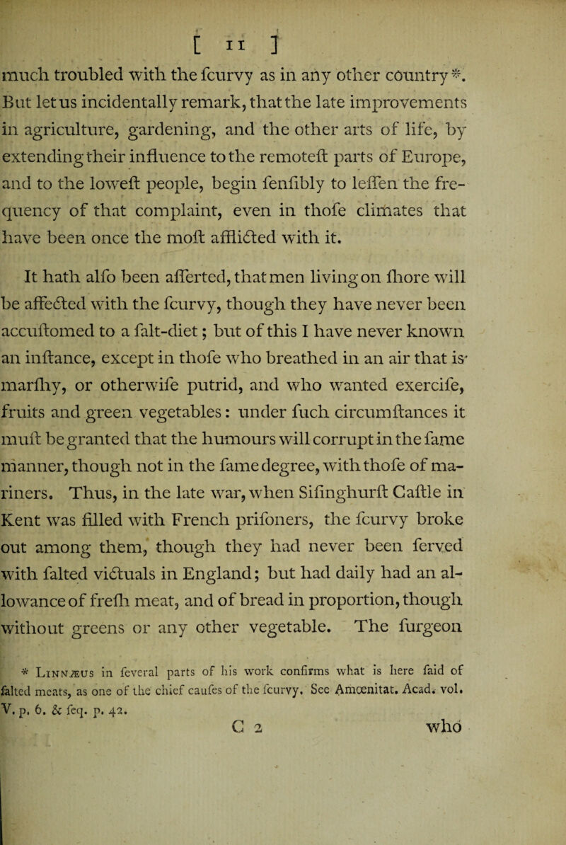 much troubled with the fcurvy as in any other country But letus incidentally remark, that the late improvements in agriculture, gardening, and the other arts of life, by extending their influence to the remoteft parts of Europe, and to the lowed: people, begin fenfibly to leffen the fre¬ quency of that complaint, even in thofe climates that have been once the raoft afflicted with it. It hath alfo been afferted, that men living on fhore will be affected with the fcurvy, though they have never been accubomed to a falt-diet; but of this I have never known an inbance, except in thofe who breathed in an air that is' marfhy, or otherwife putrid, and who wanted exercife, fruits and green vegetables: under fuch circum dances it muft be granted that the humours will corrupt in the fame manner, though not in the fame degree, with thofe of ma¬ riners. Thus, in the late war, when Sifinghurb Cable in Kent was filled with French prifoners, the fcurvy broke out among them, though they had never been ferved with falted victuals in England; but had daily had an al¬ lowance of frefh meat, and of bread in proportion, though without greens or any other vegetable. The furgeon * LiNNiEUS in feveral parts of his work confirms what is here faid of falted meats, as one of the chief caufes of the fcurvy. See Amoenitat. Acad. vol. V. p, 6. 5c feq. p. 42. C 2 who f %