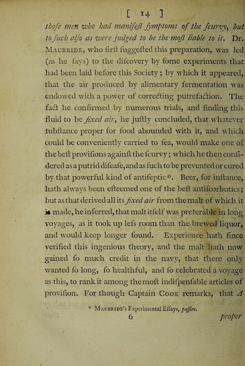 thofe men who had manifest fymptoms of the f 'curvy, hut to fucb alfo as were judged to be the rnojl liable to it. Dr. Macbride, who firft iuggefted this preparation, was led (as he fays) to the difcovery by fome experiments that # • . * H V ' 9 ' had been laid before this Society ; by which it appeared, that the air produced by alimentary fermentation was r _ • * * «r' 1 *‘ -* endowed with a power of correcting putrefaction. The faCt he confirmed by numerous trials, and finding this fluid to be fixed air, he juftly concluded, that whatever Jubilance proper for food abounded with it, and which could be conveniently carried to fea, would make one of the belt provifions againft the fcurvy; which he then confi- dered as a putrid difeafe,and as fuch to be prevented or cured by that powerful kind of antifeptic*. Beer, for inftance, hath always been efteemecl one of the heft antifcorbutics; but as that derived all its fixed air from the malt of which it k made, he inferred, that malt itfelf was preferable in long- voyages, as it took up lefs room than the brewed liquor, and would keep longer found. Experience hath lince verified this ingenious theory, and the malt hath now gained fo much credit in the navy, that there only wanted fo long, fo healthful, and fo celebrated a voyage as this, to rank it among themoft indifpenfable articles of provifion. For though Captain Cook remarks, that A t r ~ \ i , k ^ * Macbride’s Experimental EfTays, paffim, 6 proper