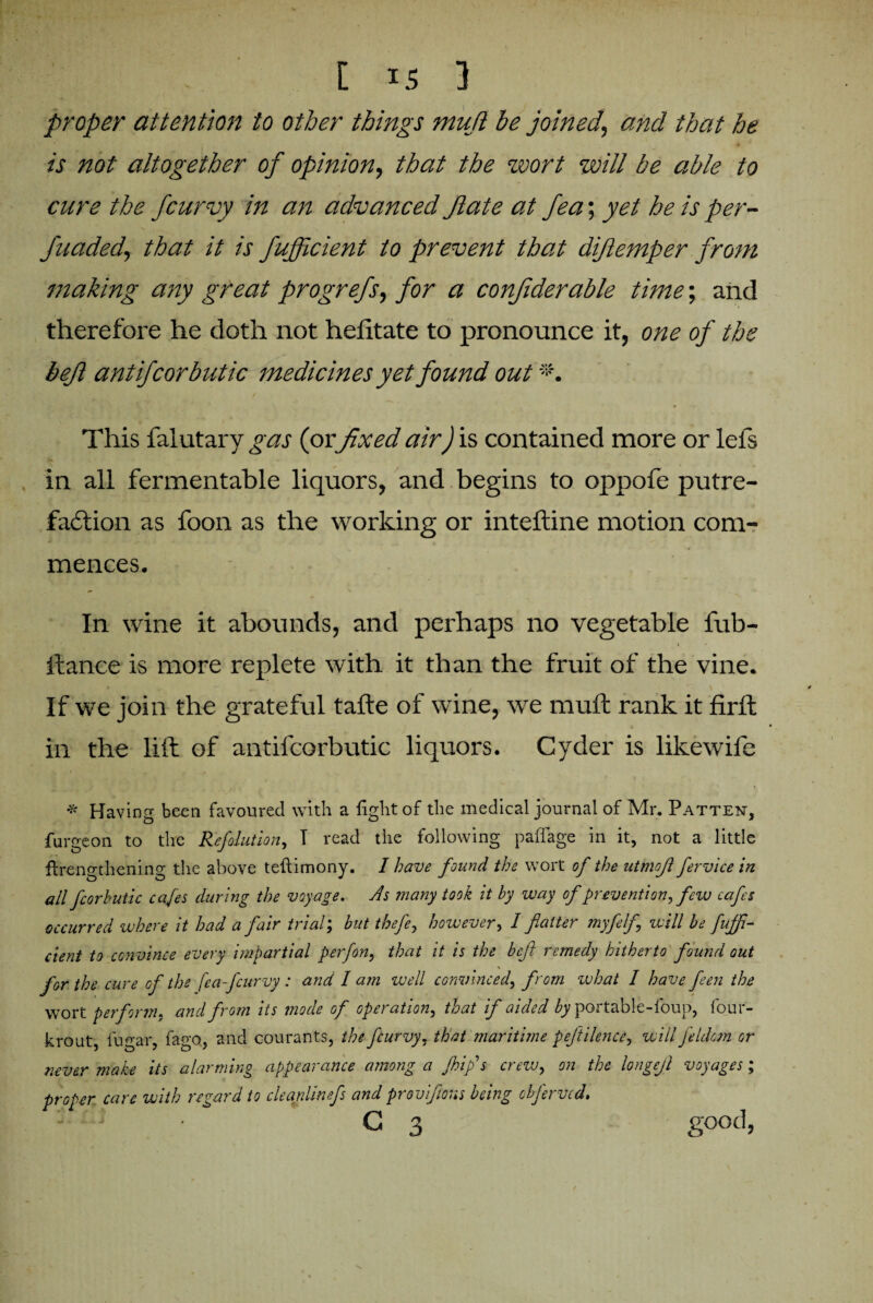 [ is 3 proper attention to other things mujl be joined, and that he is not altogether of opinion, that the wort will be able to cure the fcurvy in an advanced ft ate at fea; yet he is per- fuaded, that it is fujficient to prevent that diftemper from making any great progrefs, for a conjiderable time; and therefore he doth not hefitate to pronounce it, one of the befl antifcorbutic medicines yet found out This falutary gas (or fixed air) is contained more or lefs in all fermentable liquors, and begins to oppofe putre¬ faction as foon as the working or inteftine motion com¬ mences. In wine it abounds, and perhaps no vegetable fub- ftance is more replete with it than the fruit of the vine. If we join the grateful tafte of wine, we muft rank it fir ft in the lift of antifcorbutic liquors. Cyder is likewife * Having been favoured with a fight of the medical journal of Mr. Patten, furgeon to the Reflation, T read the following paffage in it, not a little flrengthening the above teftimony. I have found the wort of the utmojl fervice in all fcorbutic cafes during the voyage. As many took it by way of prevention, few cafes occurred where it had a fair trial; but tbefe, however, I flatter myfelfl will be fuffi¬ cient to convince every impartial perfon, that it is the befl remedy hitherto found out for the cure of the [ea-fcurvy : and lam well convinced, from what I have feen the wort perform, and from its mode of operation, that if aided by portable-foup, four- krout, fugar, fago, and courants, the feurvy, that maritime peftilence, will jeldom or never make its alarming appearance among a Jhifls crezv, on the longejl voyages; proper care with regard to cleanlinefs and proviflons being ebjerved. ■ c 3 good,