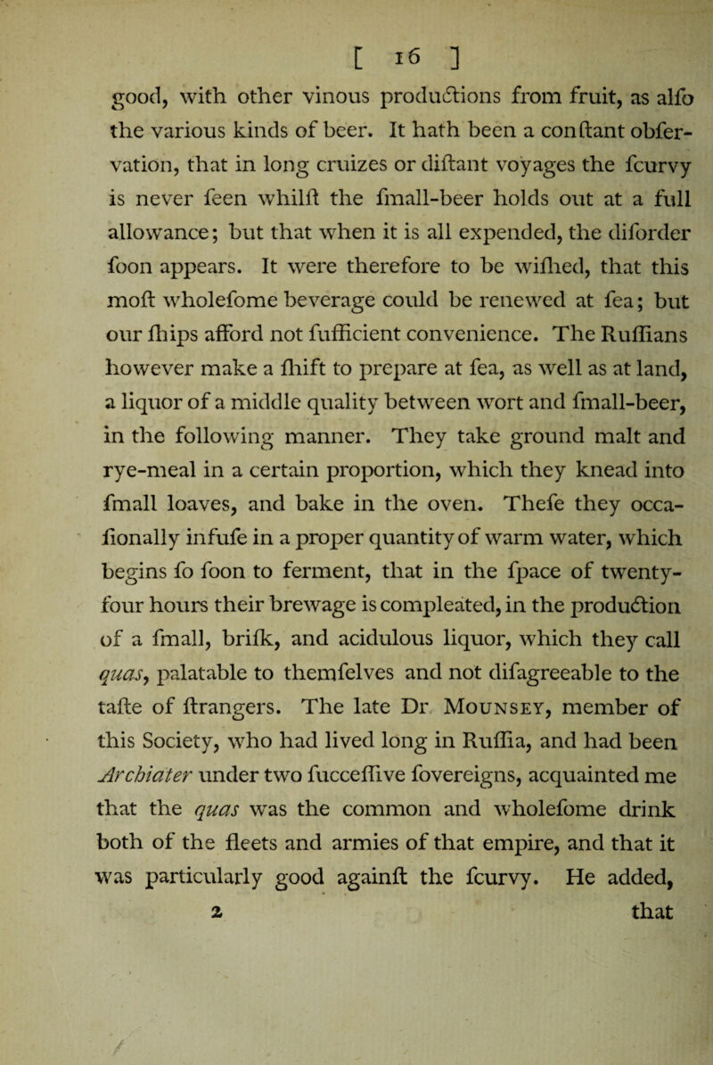 good, with other vinous productions from fruit, as alfo the various kinds of beer. It hath been a con Rant obfer- vation, that in long cruizes or diftant voyages the fcurvy is never feen whilft the fmall-beer holds out at a full allowance; but that when it is all expended, the diforder foon appears. It were therefore to be wifhed, that this molt wholefome beverage could be renewed at fea; but our fhips afford not fufficient convenience. The Ruffians however make a ffiift to prepare at fea, as well as at land, a liquor of a middle quality between wort and fmall-beer, in the following manner. They take ground malt and rye-meal in a certain proportion, which they knead into fmall loaves, and bake in the oven. Thefe they occa- lionally infufe in a proper quantity of warm water, which begins fo foon to ferment, that in the fpace of twenty- four hours their brewage is compleated, in the production of a fmall, brifk, and acidulous liquor, which they call quas, palatable to themfelves and not difagreeable to the tafte of ftrangers. The late Dr Mounsey, member of this Society, who had lived long in Ruffia, and had been Archiater under two fucceffive fovereigns, acquainted me that the quas was the common and wholefome drink both of the fleets and armies of that empire, and that it was particularly good againft the fcurvy. He added, 2 that