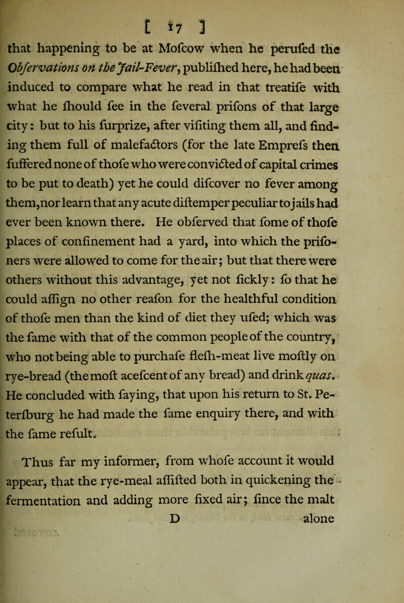 E *7 ] that happening to be at Mofcow when he perufed the Obfervations on the Jail-Fever■> publilhed here, he had been induced to compare what he read in that treatife with what he fliould fee in the feveral prifons of that large city: but to his furprize, after vifiting them all, and find¬ ing them full of malefactors (for the late Emprefs then fuffered none of thofe who were convicted of capital crimes to be put to death) yet he could difcover no fever among th em,nor learn that any acute diftemper peculiar to j ails had ever been known there. He obferved that fome of thofe places of confinement had a yard, into which the prifo- ners were allowed to come for the air; but that there were / » . * others without this advantage, yet not fickly: fo that he could affign no other reafon for the healthful condition of thofe men than the kind of diet they ufed; which was the fame with that of the common people of the country, who not being able to purchafe flefli-meat live moftly on rye-bread (the moft acefcent of any bread) and drink quas. He concluded with faying, that upon his return to St. Pe- terlburg he had made the fame enquiry there, and with the fame refult* Thus far my informer, from whofe account it would appear, that the rye-meal affifted both in quickening the - fermentation and adding more fixed air; fince the malt D alone