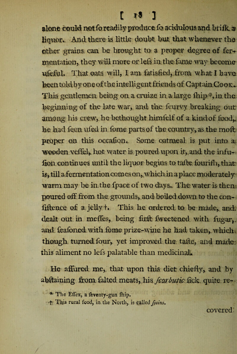 C ?« 3 alone could notfo readily produce fo acidulous and brifk 9 liquor. And there is little doubt but that whenever the other grains can be brought to a proper degree of fer¬ mentation, they will more or lefs in the fame way become ufeful. That oats will, I am fatisfied, from what I have been told by one of the intelligent friends of Captain Cook., This gentlemen, being on a. cruize in alarge flapin the; beginning of the late war, and the fcurvy breaking out among his crew, lie bethought himfelf of a kind of food,, he had feenufed in fome parts of the country, as the molt proper on this occafion. Some oatmeal is put into a, wooden veflel, hot water is poured upon it,,and the infu— lion continues until the liquor begins to tafte fourifh, that is, till a fermentation comes on, which in a place moderately warm may be in the fpace. of two days.. The water is then- poured off from the, grounds, and boiled down to the con-- ftftence of a jelly t. This he ordered to be made, and. • * . » dealt out in meffes, being firft: fweetened with fugar,, and feafoned with fome prize-wine he had taken, which though turned-four, yet improved the tafte, and made; this aliment no lefs palatable than medicinal* He affured me, that upon this diet chiefly, and by afeftaining from falted meats, his fcorbutic fick quite re- A._ '■ r * * * • nt The EfTex, a feventy-gun fhip. T Ti\is rural food, in the North, is called fains. i \ covered