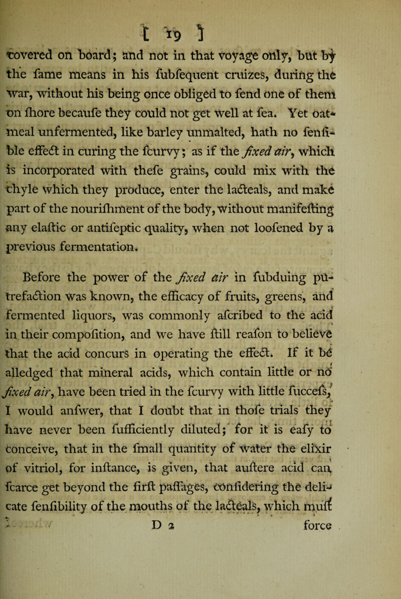 covered on board ; and not in that voyage only, but by the fame means in his fubfequent cruizes, during the Avar, without his being once obliged to fend one of them on ffiore becaufe they could not get well at fea. Yet oat* meal unfermented, like barley unmalted, hath no fenli* ♦ ble effedt in curing the fcurvy; as if the fixed air, which is incorporated with thefe grains, could mix with the chyle which they produce, enter the ladteals, and make part of the nourifhment of the body, without manifefting any elaftic or antifeptic quality, when not loofened by a previous fermentation. Before the power of the fixed air in fu bduing pu¬ trefaction Was known, the efficacy of fruits, greens, and fermented liquors, was commonly afcribed to the acid s > * in their compofition, and we have ffill reafon to believe that the add concurs in operating the effedt. If it be ^ f alledged that mineral acids, which contain little or no fixed air, have been tried in the fcurvy with little fuccefs, / * r* I would anfwer, that I doubt that in thofe trials they have never been fufficiently diluted; for it is eafy to conceive, that in the fmall quantity of Water the elixir of vitriol, for inftance, is given, that auftere acid can, fcarce get beyond the firft paffages, COnlidering the deli* cate fenfibility of the mouths of the ladteals, which mult \ p * ' * * D a force