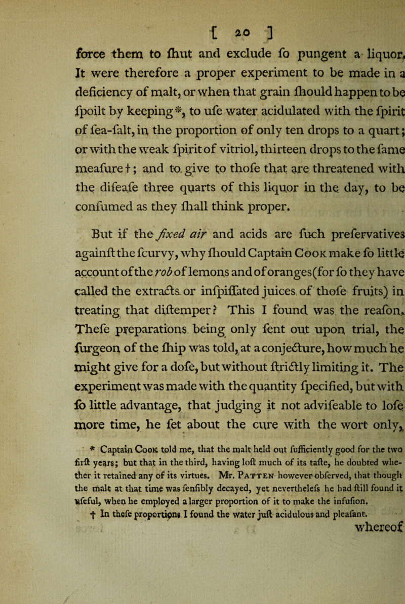 force them to fhut and exclude fo pungent a liquor. It were therefore a proper experiment to be made in a deficiency of malt, or when that grain fhould happen to be fpoilt by keeping®, to ufe water acidulated with the fpirit of fea-falt, in the proportion of only ten drops to a quart; or with the weak fpirit of vitriol, thirteen drops to the fame meafure I; and to. give to thofe that are threatened with the difeafe three quarts of this liquor in the day, to be confirmed as they iliall think proper. But if the fixed air and acids are fueh prefervatives againft the fcurvy, why flrould Captain Cook make fo little a account of the rob of lemons and of oranges (for fo they have called the extraits, or infpifiated juices of thofe fruits) in treating that diftemper? This I found was the reafom Thefe preparations being only fent out upon trial, the furgeon of the fhip was told, at a conjecture, how much he might give for a dofe, but without firiitly limiting it. The experiment was made with the quantity fpecified, but with fo little advantage, that judging it not advifeable to lofe more time, he fet about the cure with the wort only. *-■*'•*. * > • . . Bn * Captain Cook told me, that the malt held out fuffieiently good for the two firft years; but that in the third, having loft much of its tafte, he doubted whe¬ ther it retained any of its virtues. Mr. Patten however obferved, that though the malt at that time was fenfibly decayed, yet neverthelefs he had ftill found it; lifeful, when he employed a larger proportion of it to make the infufion. f In thefe proportions I found the water juft acidulous and pleafant. whereof