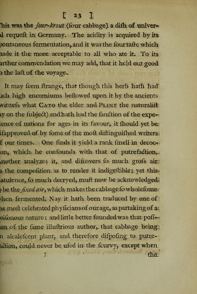 'his was the four-krout {four cabbage) a difh of univer- d requelt in Germany. The acidity is acquired by its pontaneous fermentation, and it was the fourtalfe which lade it the more acceptable to all who ate it. To its ' * * • . • arther commendation we may add, that it held out good 5 the lull of the voyage.. It may feem ftrange, that though this herb hath had' ach high encomiums bellowed upon it by the ancients witnefs what Cato the elder and Pliny the naturalift ty on the fubjedt) and hath had the fandtion of the expe— lence of nations for ages in its favour, it fhould yet be; ifapproved of by fome of the moll diflinguiflied writers f our times. One finds it yield a rank fmell in deeoc-- on, which he confounds with that of putrefaction. - mother analyzes it,, and difcovers fo much grofs air.: 1 the compofition as to render it indigeltible; yet this- atulence, fo much decryed, mult now be acknowledged- ) be tht fixed air, which makes the cabbage fo wholefome ■lien fermented. Nay it hath been traduced by one of re moll celebrated phyficians of our age, as partaking of a oifonous nature; and little better founded was that, poli- on of the fame illullrious author,, that cabbage being n alcalefcent plant, and therefore difpofing to putre- ktion, could never be ufed in the fcurvy, except when. * r r • A