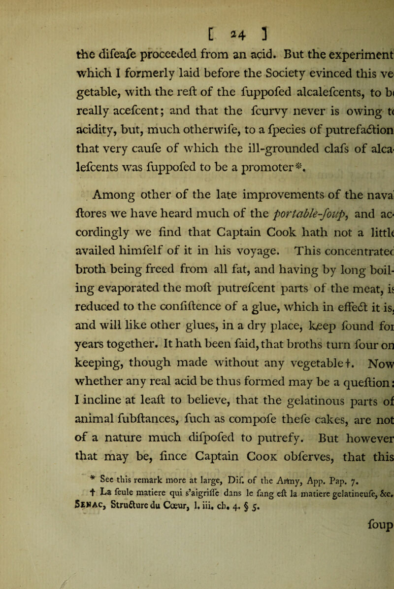 the difeafe proceeded from an acid. But the experiment which I formerly laid before the Society evinced this ve getable, with the reft of the fuppofed alcalefcents, to bi really acefcent; and that the fcurvy never is owing t< acidity, but, much othervvife, to a fpecies of putrefaction that very caufe of which the ill-grounded clafs of alca¬ lefcents was fuppofed to be a promoter #. Among other of the late improvements of the nava ftores we have heard much of the portable-foup, and ac¬ cordingly we find that Captain Cook hath not a little availed himfelf of it in his voyage. This concentratec broth being freed from all fat, and having by long boil¬ ing evaporated the moft putrefcent parts of the meat, is reduced to the confiftence of a glue, which in effeCt it is, and will like other glues, in a dry place, keep found for years together. It hath been faid, that broths turn four on keeping, though made without any vegetable f. Now whether any real acid be thus formed may be a queftion: I incline at leaft to believe, that the gelatinous parts of animal fubftances, fuch as compofe thefe cakes, are not of a nature much difpofed to putrefy. But however that may be, fince Captain Cook obferves, that this * See this remark more at large, Dif. of the Artny, App. Pap. 7. f La feule matiere qui s’aigriffe dans le fang eft la matiere gelatineufe, &c. Senac, Strufture du Coeur, 1. iii, cb. 4. § 5. foup