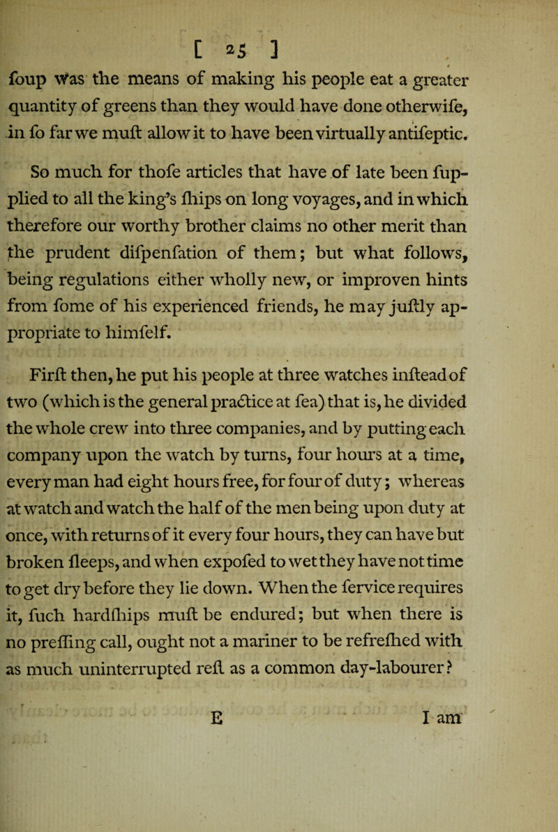 ✓ 4 foup was the means of making his people eat a greater quantity of greens than they would have done otherwife, in fo far we muft allow it to have been virtually antifeptic. So much for thofe articles that have of late been fup- * • plied to all the king’s fhips on long voyages, and in which therefore our worthy brother claims no other merit than the prudent difpenfation of them; but what follows, being regulations either wholly new, or improven hints from fome of his experienced friends, he may juftly ap¬ propriate to himfelf. % Firft then, he put his people at three watches inftead of two (which is the general practice at fea) that is, he divided the whole crew into three companies, and by putting each company upon the watch by turns, four hours at a time, every man had eight hours free, for four of duty; whereas at watch and watch the half of the men being upon duty at once, with returns of it every four hours, they can have but broken fleeps, and when expofed to wet they have not time to get dry before they lie down. When the fervice requires it, fuch hardfhips muft be endured; but when there is no preffing call, ought not a mariner to be refrefhed with as much uninterrupted red as a common day-labourer? E I am