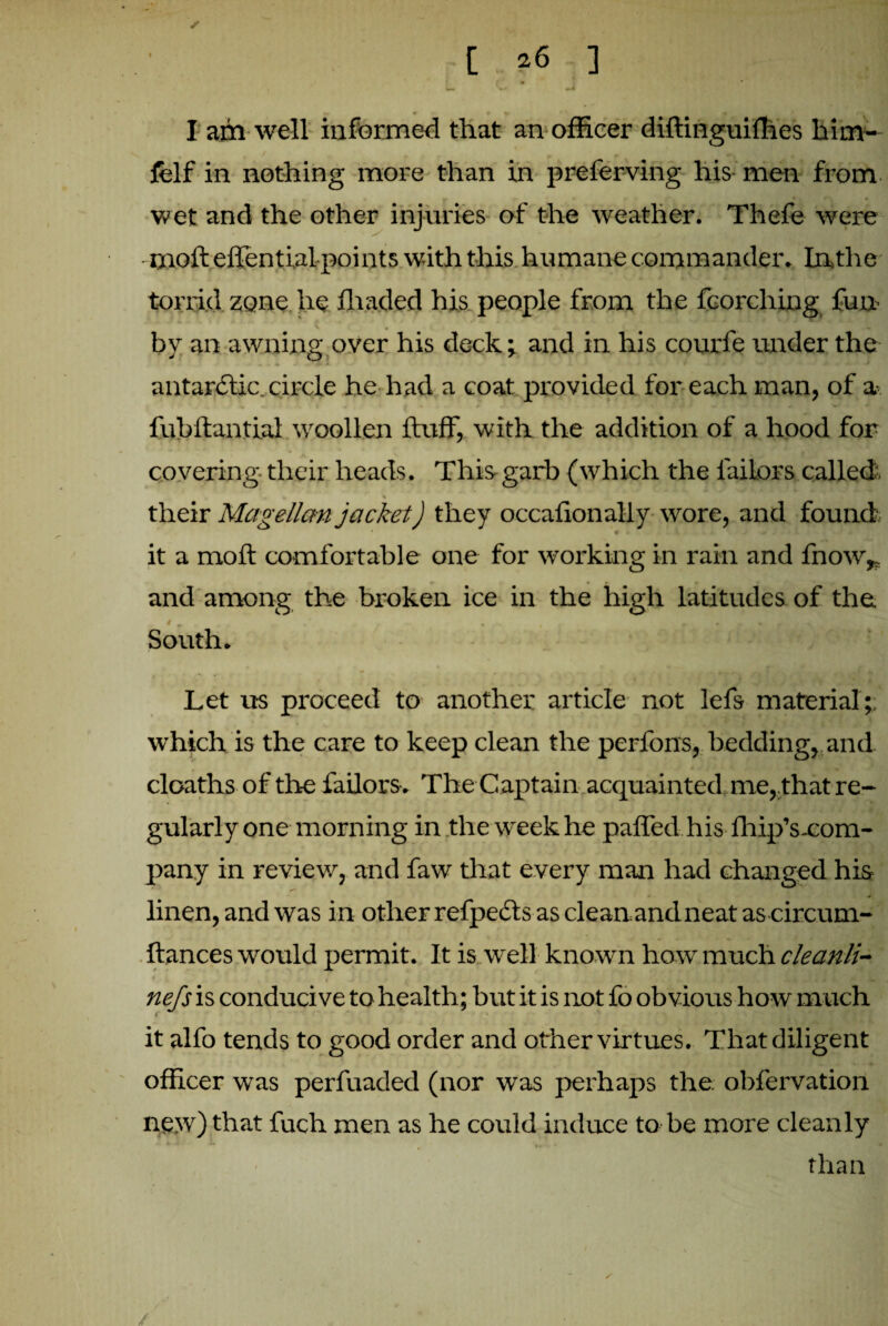 / [ ^6 ] •* • • v * * _ * I aril well informed that an officer diftinguiffies him- felf in nothing more than in preferving his-men from wet and the other injuries of the weather. Thefe were mo ft effential points with this humane commander. In, the torrid zone he fhaded his people from the fcorching fun- by an awning over his deck; and in his courfe under the antarctic,circle he had a coat provided for each man, of a fubftantial woollen fluff, with the addition of a hood for covering their heads. This-garb (which the tailors called, their Magellan jacket) they occafionally wore, and found c it a moft comfortable one for working in rain and fnow* and among the broken ice in the high latitudes of the South. Let us proceed to another article not lefs material;; which is the care to keep clean the perfons, bedding, and deaths of the failors. The Captain acquainted me,.that re¬ gularly one morning in the week he paffed his fhip’s-com- pany in review, and faw that every man had changed his - -* linen, and was in other refpeds as clean,andneat as circum- ftances would permit. It is well known how much cleanli- < ' - « J ’ * M J . , ^ nefs is conducive to health; but it is not fo obvious how much it alfo tends to good order and other virtues. That diligent officer was perfuaded (nor was perhaps the. obfervation new) that fuch men as he could induce to be more cleanly than