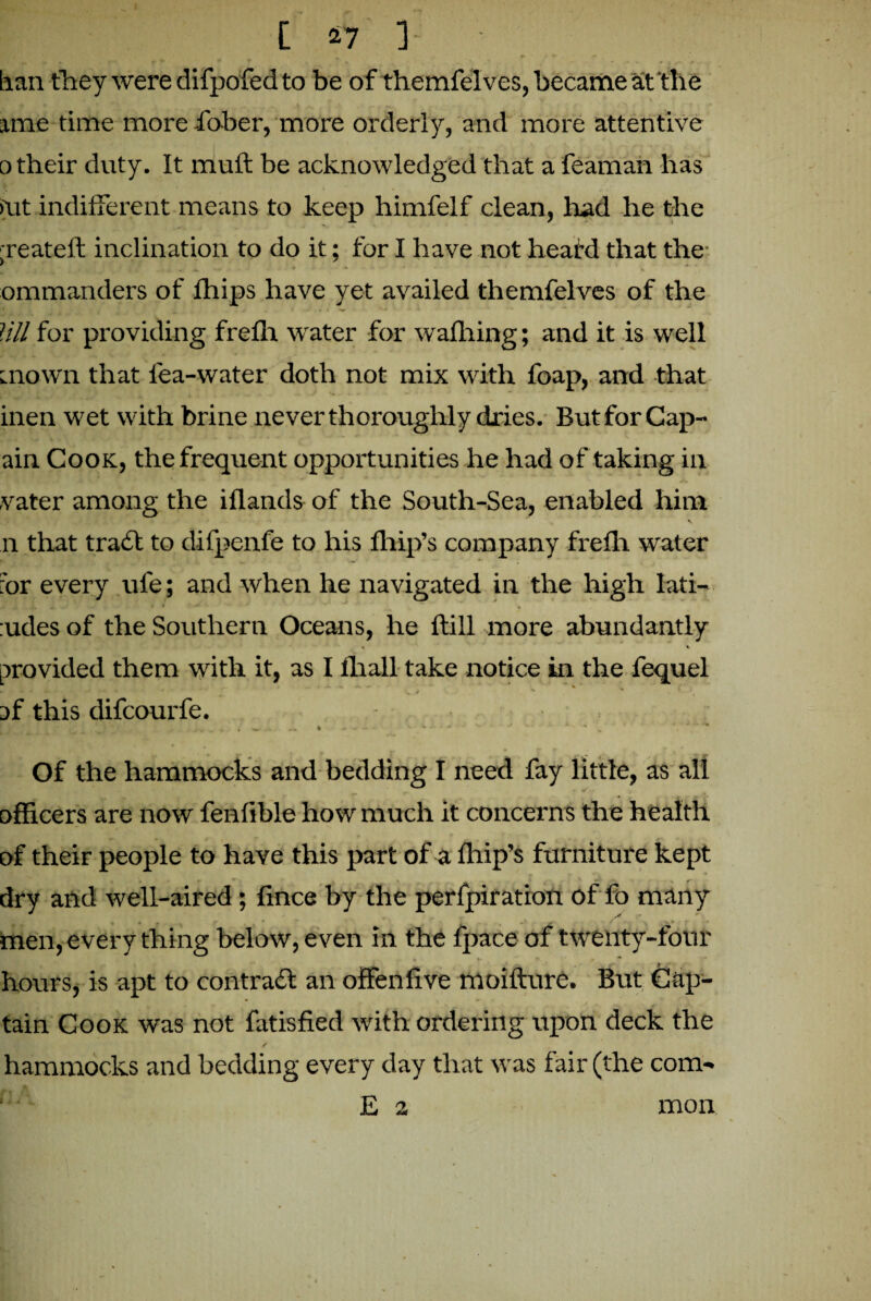 tian they were difpofed to be of themfelves, became at'the ime time more fo-ber, more orderly, and more attentive o their duty. It mull be acknowledged that a feaman has >\it indifferent means to keep himfelf clean, had he the ;reateft inclination to do it; for I have not heard that the ommanders of fhips have yet availed themfelves of the Jill for providing frefit water for wafhing; and it is well mown that lea-water doth not mix with foap, and that inen wet with brine never thoroughly dries. But for Cap- ain Cook, the frequent opportunities he had of taking in vater among the iflands of the South-Sea, enabled him v n that trail to difpenfe to his fhip’s company frefh water hr every ufe; and when he navigated in the high lati- * r ► ^ ~ _ * :udes of the Southern Oceans, he flill more abundantly « «. provided them with it, as I fhall take notice in the fequel of this difcourfe. - ... .... ... ' . Of the hammocks and bedding I need fay little, as all officers are now fenfible how much it concerns the health of their people to have this part of a fhip’s furniture kept dry and well-aired; fince by the perfpiration of fo many men, every thing below, even In the fpace of twenty-four .jV . It hours, is apt to contrail an offenfive moifture. But Cap¬ tain Cook was not fatisfied with ordering upon deck the hammocks and bedding every day that was fair (the com- E 2 mon