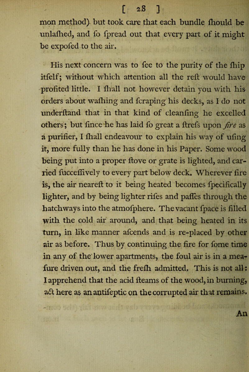 mon method) but took care that each bundle fhould be unlafhed, and fo fpread out that every part of it might be expofed to the air. His next concern was to fee to the purity of the fliip itfelf; without which attention all the reft would have -profited little. I fhall not however detain you with his . . • • orders about wafhing and fcraping his decks, as I do not underftand that in that kind of cleanfing he excelled others; but fince he has laid fo great a ftrefs upon fire as a purifier, I fhall endeavour to explain his way of ufing it, more fully than he has done in his Paper. Some wood being put into a proper ftove or grate is lighted, and car- ^ * r % • * * • | ried fucceflively to every part below deck. Wherever fire is, the air neareft to it being heated becomes fpecifically lighter, and by being lighter rifes and pafies through the hatchways into the atmofphere. The vacant fpace is filled with the cold air around, and that being heated in its turn, in like manner afcends and is re-placed by other air as before. Thus by continuing the fire for fome time in any of the lower apartments, the foul air is in a mea- fure driven out, and the freih admitted. This is not all: I apprehend that the acid fleams of the wood, in burning, a£t here as an antifeptic on the corrupted air that remains. An