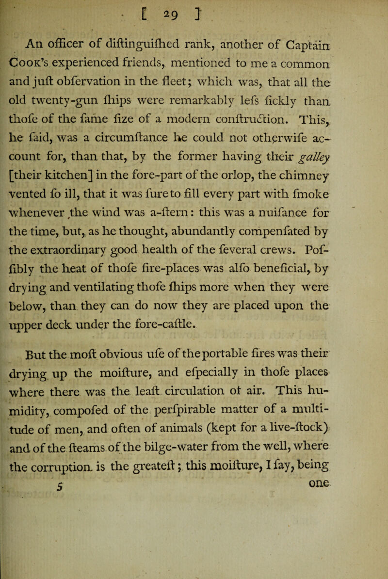 An officer of diftinguifhed rank, another of Captain A Cook’s experienced friends, mentioned to me a common and juft obfervation in the fleet; which was, that all the old twenty-gun fhips were remarkably lefs fickly than thofe of the fame fize of a modern conftruction. This, he faid, was a circumftance he could not otherwife ac¬ count for, than that, by the former having their galley [their kitchen] in the fore-part of the orlop, the chimney vented fo ill, that it was fureto fill every part with fmoke whenever the wind was a-ftern: this was a nuifance for the time, but, as he thought, abundantly compenfated by the extraordinary good health of the feveral crews. Pof- fibly the heat of thofe fire-places was alfo beneficial, by drying and. ventilating thofe fhips more when they were below, than they can do now they are placed upon the upper deck under the fore-caftle. But the moft ob vious ufe of the portable fires was their drying up the moifture, and efpecially in thofe places where there was the leaft circulation of air. This hu¬ midity, compofed of the perfpirable matter of a multi¬ tude of men, and often of animals (kept for a live-ftock) and of the fleams of the bilge-water from the well, where the corruption is the greatell; this moifture, I fay, being 5 one