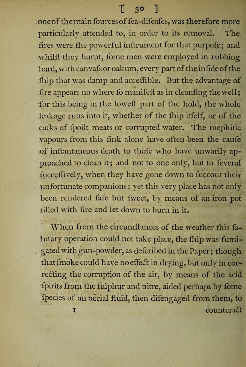 •oneof themain fourcesof fea-difeafes, was therefore more particularly; attended to, in order to its removal. The . fires were the powerful inftrument for that purpofe; and whilft they burnt, fome men were employed in rubbing hard, with canvafs or oakum, every part of theinfideof the fhip that was damp and acceflible. But the advantage of fire appears no where fo manifelt as in cleanfing the well; for this being in the loweft part of the hold, the whole leakage runs into it, whether of the fir ip itfelf, or of the calks of lpoilt meats or corrupted water. The mephitic vapours from this fink alone have often been the caufe of inftantaneous death to tlrofe who have unwarily ap¬ proached to clean it; and not to one only, but to feverai iucceffively, when they have gone down to fuccour their • • * . J unfortunate companions: yet this very place has not only ' # * t\ , i , ^ : * w been rendered fafe but lweet, by means of an iron pot 0 . • • 1 t • - ■* . < i filled with fire and let down to burn in it. / *  » - * • When from the circumftances of the weather this fa- *  * V' f t * 1 f * lutary operation could not take place, the lhip was fumi- .. gated with gun-powder, as defcribed in the Paper; though that fmoke could have no effect in drying, but only in cor- * • v * f a ^ \ * t w ' renting the corruption of the air, by means of the acid fpirits from the fulphur and nitre, aided perhaps by fome fpecies of an aerial fluid, then difengaged from them, to 1 counteract \ ' /