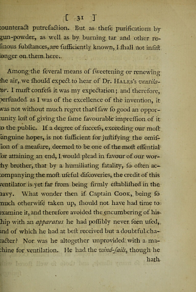 ;ounteract putrefaction. But as. thefe purifications by gun-powder, as well as by burning tar and other re- tinous fubftances,.are fufficiently known, I fhall hot inlift, ianger on.them here.. , Among the feveral means of fweeteniiig or renewing she air,.we fhould expect to hear of Dr. Hales’s ventila¬ tor. I mult confefs it.was my expectation; and therefore, perfuaded as I was of the excellence of the invention, it tvas not without much regret thatdfaw fo good an oppor- :unity. loft of giving the fame favourable impreffion of it :o the public. If a degree of: fuccefs, exceeding our molt anguine hopes, is not fufficient for juftifying the omif- aon of a meafure, deemed to be one of the molt effential or attaining an end, I, would plead in favour of our wor- hy brother,,that by a humiliating fatality, fo often ac— companying. the. molt ufeful difcoveries, the credit of this ventilator, is yet far from being firmly eftablifhed in the lavy. What wonder then if Captain Cook, being fo much otherwife taken up, fhould not have had time to; examine it, and therefore avoided the encumbering of his. hip with an apparatus he had poffibly never, feen ufed, , ind of which he had at beft received but a doubtful:cha-- cadler? Nor was he altogether unprovided: with a. ma¬ rine for ventilation. He had the wind-fails., though he hath